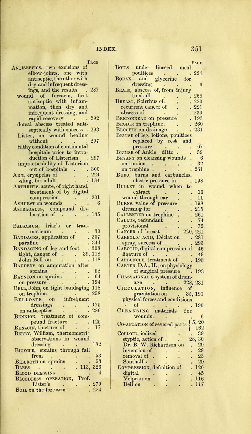 Page Antiseptics, two excisions of elbow-joints, one with antiseptic, the other with dry and infrequent dress- ings, and the results . 287 wound of forearm, first antiseptic with inflam- mation, then dry and infrequent dressing, and rapid recovery . . 292 dorsal abscess treated anti- septically with success . 293 Lister, on wound healing without . . .297 filthy condition of continental hospitals prior to intro- duction of Listerism . 297 impracticability of Listerism out of hospitals . .300 Arm, erysipelas of . .224 -sling, for adult . .184 Arthritis, acute, of right hand, treatment of by digital compression . .201 AsHURST on wounds . . 6 Astragalus, compound dis- location of . . .135 Balsamum, friar's or trau- maticum . . .30 Bandages, application of . 307 parafine .... 344 Bandaging of leg and foot . 308 tight, danger of . . 39, 118 John Bell on . . . 118 Baudens on amputation after sprains . . .52 Baynton on sprains . .64 on pressure , . . .194 Bell, John, on tight bandaging 118 on trephine . . .258 Belloste on infrequent dressings . . . ]75 on antiseptics . . ,286 Bennion, treatment of com- pound fracture . .125 Benzoin, tincture of . .17 Berry, William, thermometri^ observations in wound dressing . . .182 Bicycle, sprains through fall from . . . .53 Billroth on sprains . .53 Blebs .... 113, 326 Blood dressing ... 4 Bloodless operation^ Prof. Lister's . . .279 Boil on the fore-arm . 224 Page Boils under linseed meal poultices . . .224 Borax and glycerine for dressing ... 6 Brain, abscess of, from injury to skull . . . 268 Breast, Scirrhus of. . . 220 recurrent cancer of . .221 abscess of . . . .230 Bretonnbau on pressure . 193 Brodie on trephine. . . 260 Brochin on drainage . . 231 Bruise of leg, lotions, poultices replaced by rest and pressure . . .67 Bruise of Ankle ditto . .59 Bryant on cleansing wounds . 6 on torsion . . . .32 on trephine . . . .261 Bubo, burns and carbuncles, elastic pressure in .198 Bullet in wound, when to extract . . .10 wound through ear . .11 Burns, value of pressure . 198 dressing for . . .215 Callender on trephine . . 261 Callus, redundant . .74 provisional . . .75 Cancer of breast . . 220, 221 Carbolic acid, Declat on . 281 spray, success of . . . 293 Carotid, digital compression of 46 ligature of . . . .49 Carbuncle, treatment of .198 Carter, D. A., H,, on physiology of surgical pressure . 193 Chassaignac's system of drain- age .. . 228, 231 Circulation, influence of gravitation on . 35, 191 physical forces and conditions ■ of . . . .190 Cleansing materials for wounds. . 6 Co-APTATiON of severed parts )5, 20 i 162 . 39 Colloid, iodized styptic, action of . 28, 30 Dr. B. VV. Richardson on . 29 invention of . 29 removal of . . 23 Southall's . 29 Compression, definition of . 120 digital . 45 Velpeau on . . 116 BeUon . 117