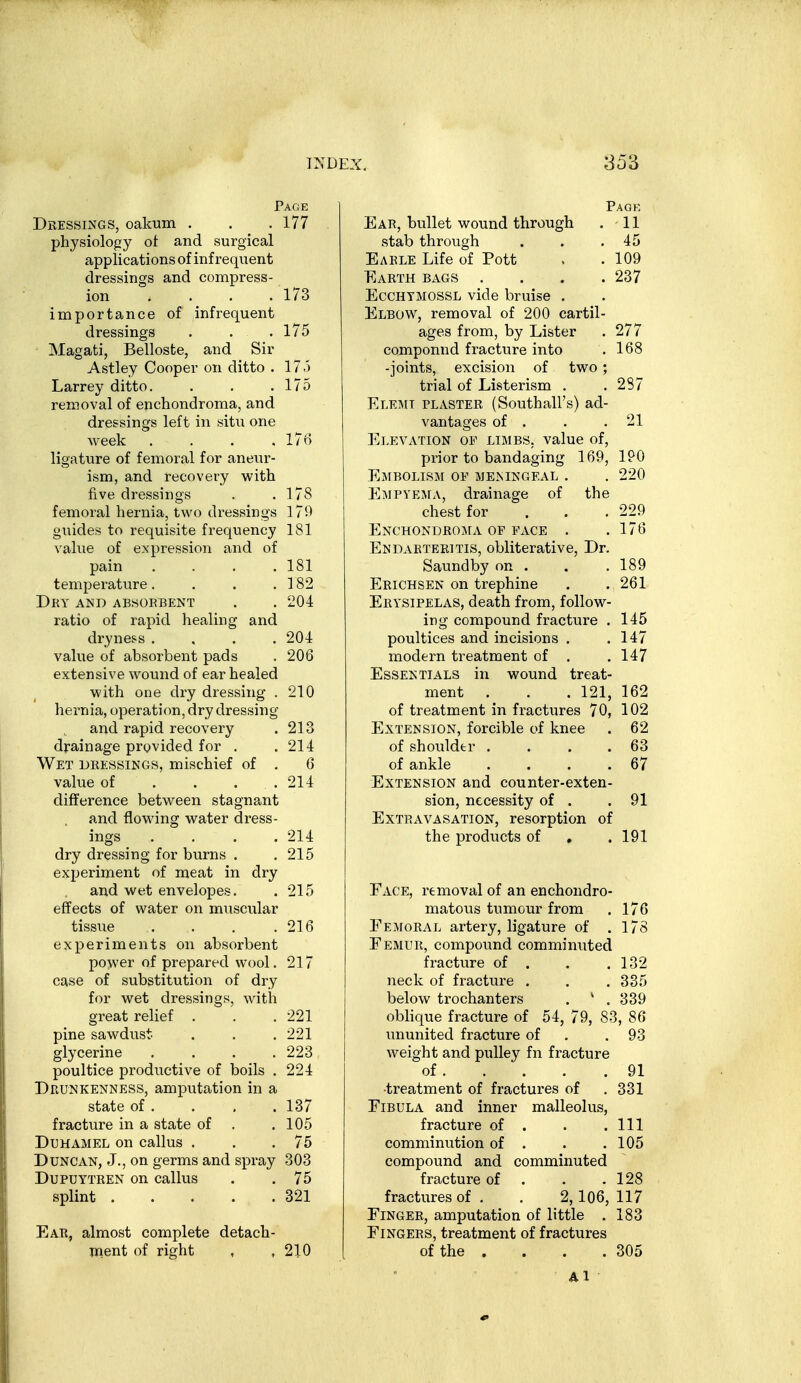 Page Dressings, oakum . . .177 physiology ot and surgical applications of infrequent dressings and compress- ion .... 173 importance of infrequent dressings . . .175 Magati, Belloste, and Sir Astley Cooper on ditto . 175 Larrey ditto. . . .175 removal of enchondroma, and dressings left in situ one week .... 17*^ ligature of femoral for aneiu^- ism, and recovery with five dressings . . T 78 femoral hernia, two dressings 179 guides to requisite frequency 181 value of expression and of pain . . . .181 temperature. . . .182 Dry and absoebent . . 204 ratio of rapid healing and di-yness .... 204 value of absorbent pads . 206 extensive wound of ear healed with one dry dressing . 210 hernia, operation, dry dressing and rapid recovery . 213 drainage provided for . .214 Wet dressings, mischief of . 6 value of . . . . 214 diflference between stagnant and flowing water dress- ings .... 214 dry dressing for burns . . 215 experiment of meat in dry and wet envelopes. . 215 effects of water on muscular tissue . . . .216 experiments on absorbent power of prepared wool. 217 case of substitution of dry for wet dressings, with great relief . . .221 pine sawdust- . . .221 glycerine . . . .223 poultice productive of boils . 224 Drunkenness, amputation in a state of . . , . 137 fracture in a state of . .105 DuHAMEL on callus . . .75 Duncan, J., on germs and spray 303 Dupuytren on callus . .75 splint 321 Ear, almost complete detach- Uient of right , ,210 Pagk Ear, bullet wound through . 11 stab through . . .45 Earle Life of Pott . . 109 Earth bags .... 237 EcCHYMOSSL vide bruise . Elbow, removal of 200 cartil- ages from, by Lister . 277 compound fracture into . 168 -joints, excision of two; trial of Listerism . .287 Elemt plaster (Southall's) ad- vantages of . . .21 Elevation of limbs, value of, prior to bandaging 169, IPO Ejibglism of meningeal . . 220 Empyema, drainage of the chest for . . . 229 ENCHONDRO:\rA OF FACE . .176 Endarteritis, obliterative, Dr. Saundby on . . .189 Erichsen on trephine . .261 Erysipelas, death from, follow- ing compound fracture . 145 poultices and incisions . .147 modern treatment of . . 147 Essentials in wound treat- ment . . . 121, 162 of treatment in fractures 70, 102 Extension, forcible of knee . 62 of shoulder . . . .63 of ankle . . . .67 Extension and counter-exten- sion, necessity of . .91 Extravasation, resorption of the products of , .191 Face, removal of an enchondro- matous tumour from . 176 Eemoral artery, ligature of . 17S Femur, compound comminuted fracture of . . .132 neck of fracture . . . 335 below trochanters . * . 339 oblique fracture of 54, 79, 83, 86 ununited fracture of . . 93 weight and pulley fn fracture of 91 •treatment of fractures of . 331 Fibula and inner malleolus, fracture of . . .111 comminution of . . .105 compound and comminuted fracture of . . .128 fractures of . . 2,106, 117 Finger, amputation of little . 183 Fingers, treatment of fractures of the . . . . 305 Al