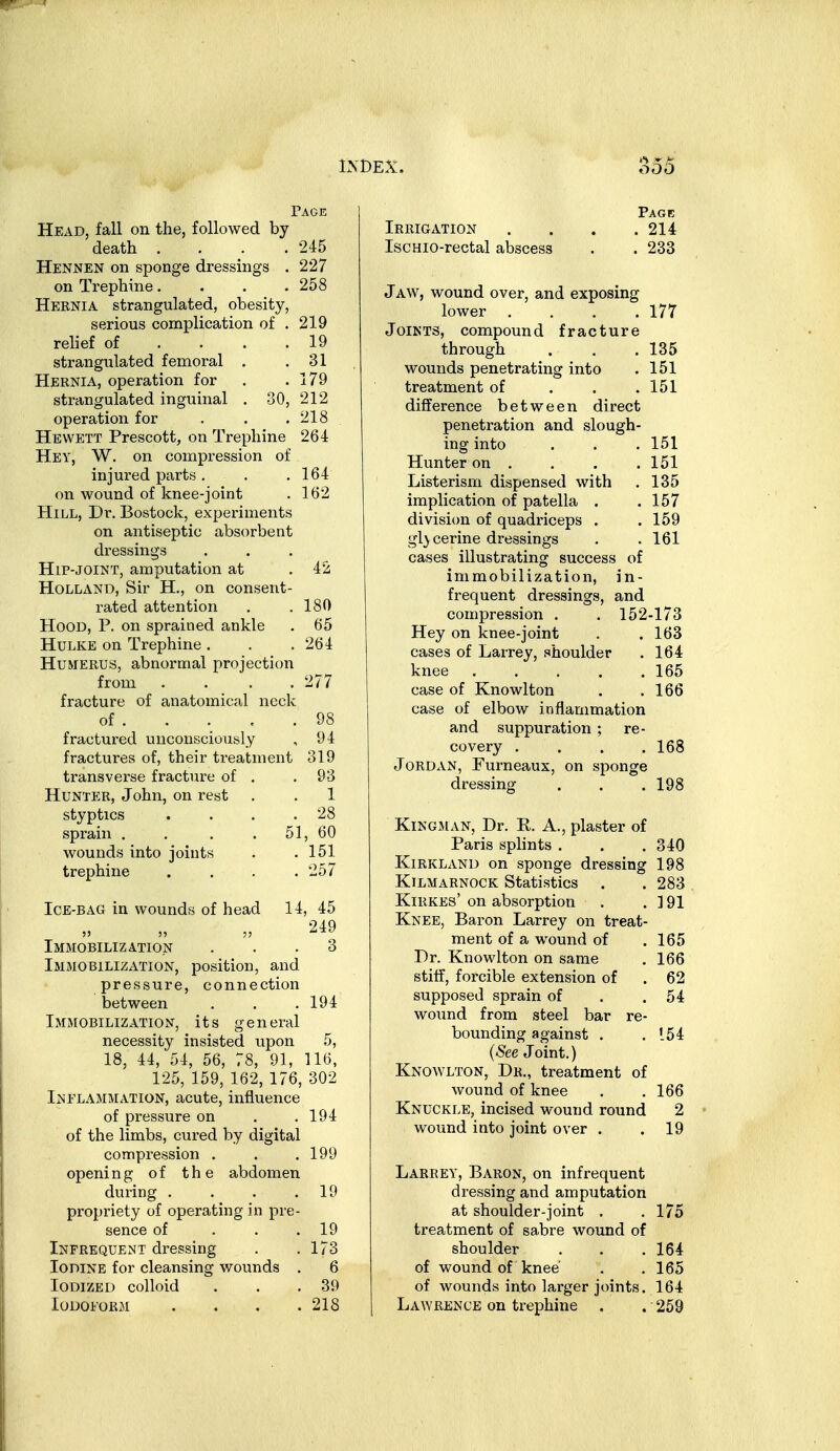 Page Head, fall on the, followed by death . . . .245 Hennen on sponge dressings . 227 on Trephine. . . .258 Hernia strangulated, obesity, serious complication of . 219 relief of . . . . 19 strangulated femoral . .31 Hernia, operation for . .179 strangulated inguinal , 30, 212 operation for . . .218 Hevvett Prescott, on Trephine 264 Hey, W. on compression of injured parts. . ,164 on wound of knee-joint . 162 Hill, Dr. Bostock, experiments on antiseptic absorbent dressings Hip-JOINT, amputation at .42 Holland, Sir H., on consent- rated attention . .180 Hood, P. on sprained ankle . 65 Hulke on Trephine . . .264 Humerus, abnormal projection from . . . .277 fracture of anatomical neck of 98 fractured unconsciously , 94 fractures of, their treatment 319 transverse fracture of . .93 Hunter, John, on rest . . 1 styptics . . . .28 sprain . . . . 51, 60 wounds into joints . .151 trephine . . . .257 Ice-bag in wounds of head 14, 45 249 Immobilization ... 3 Immobilization, position, and pressure, connection between . . .194 Immobilization, its gen eral necessity insisted upon 5, 18, 44, 54, 56, 78, 91, 116, 125, 159, 162, 176, 302 Inflammation, acute, influence of pressure on . .194 of the limbs, cured by digital compression . . .199 opening of the abdomen during . . . .19 propriety of operating in pre- sence of ... 19 Infrequent dressing . .173 Iodine for cleansing wounds . 6 Iodized colloid . . .39 Iodoform . . . .218 Page Irrigation . . . .214 IscHio-rectal abscess . . 233 J aw, wound over, and exposing lower .... 177 Joints, compound fracture through . . .135 wounds penetrating into . 151 treatment of . . .151 difference between direct penetration and slough- ing into . . . 151 Hunter on . . . .151 Listerism dispensed with . 135 implication of patella . .157 division of quadriceps . . 159 glycerine dressings . . 161 cases illustrating success of immobilization, in- frequent dressings, and compression . . 152-173 Hey on knee-joint . .163 cases of Larrey, shoulder . 164 knee 165 case of Knowlton . .166 case of elbow inflammation and suppuration ; re- covery . . . .168 Jordan, Furneaux, on sponge dressing . . .198 Kingman, Dr. R. A., plaster of Paris splints . . .340 KiRKLAND on sponge dressing 198 Kilmarnock Statistics . . 283 Kirkes' on absorption . .191 Knee, Baron Larrey on treat- ment of a wound of .165 Dr. Knowlton on same . 166 stiff, forcible extension of . 62 supposed sprain of . .54 wound from steel bar re- bounding against . .154 (See Joint.) Knowlton, Dr., treatment of wound of knee . .166 Knuckle, incised wound round 2 wound into joint over . . 19 Larrey, Baron, on infrequent dressing and amputation at shoulder-joint . .175 treatment of sabre wound of shoulder . . . 164 of wound of knee . .165 of wounds into larger joints. 164 Lawrence on trephine . . 259