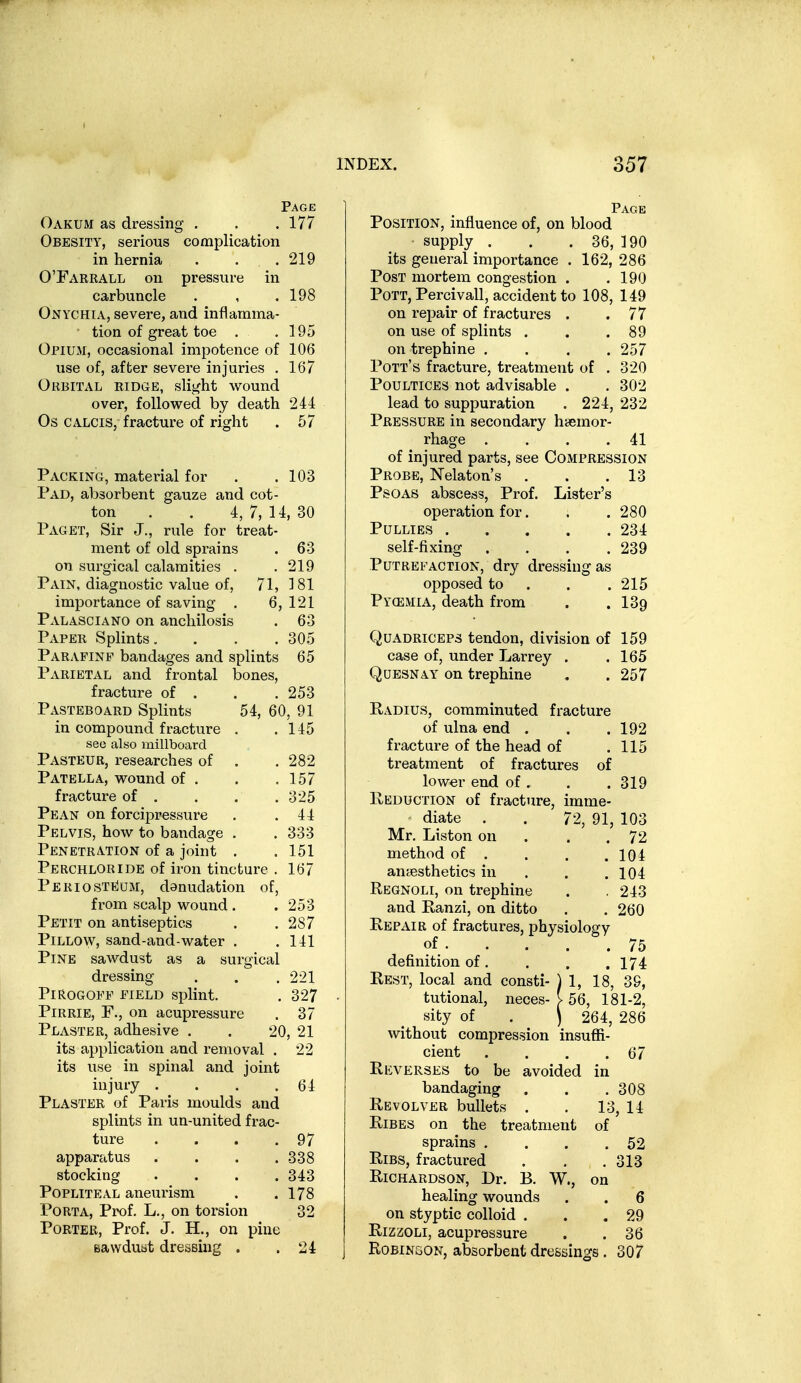 Page Oakum as dressing . . .177 Obesity, serious complication in hernia . . . 219 OTakrall on pressure in carbuncle . , .198 Onychia, severe, and inflamma- tion of great toe . .195 OriUxM, occasional impotence of 106 use of, after severe injuries . 167 Orbital ridge, slight wound over, followed by death 244 Os CALCis, fracture of right . 57 Packing, material for . .103 Pad, absorbent gauze and cot- ton . . 4,7,14,30 Paget, Sir J., rule for treat- ment of old sprains . 63 on surgical calamities . . 219 Pain, diagnostic value of, 71, 181 importance of saving . 6, 121 Palasciano on ancliilosis . 63 Paper Splints. . . . 305 Parafinf bandages and splints 65 Parietal and frontal bones, fracture of . . .253 Pasteboard Splints 54, 60, 91 in compound fracture . .145 see also millboard Pasteur, researches of . . 282 Patella, wound of . . .157 fracture of . . . . 325 Pean on forcipressure . .44 Pelvis, how to bandage . . 333 Penetration of a joint . . 151 Perchloride of iron tincture , 167 Periosteum, danudation of, from scalp wound . . 253 Petit on antiseptics . .287 Pillow, sand-and-water . .141 Pine sawdust as a surgical dressing . . .221 PiROGOFF FIELD splint. . 327 Pirrie, F., on acupressure . 37 Plaster, adhesive . . 20, 21 its application and removal . 22 its use in spinal and joint injury . . . .64 Plaster of Paris moulds and splints in un-united frac- ture . . . .97 apparatus . . . .338 stocking .... 343 Popliteal aneurism . .178 Porta, Prof, L., on torsion 32 Porter, Prof. J. H., on pine BavvduBt dressing . .24 Page Position, influence of, on blood supply . . . 36, 190 its general importance . 162, 286 Post mortem congestion . .190 Pott, Percivail, accident to 108, 149 on repair of fractures . .77 on use of splints . . .89 on trephine . . . .257 Pott's fracture, treatment of . 320 Poultices not advisable . . 302 lead to suppuration . 224, 232 Pressure in secondary hasmor- rhage . . . .41 of injured parts, see Compression Probe, Nelaton's . . .13 Psoas abscess, Prof. Lister's operation for. . .280 PULLIES 234 self-fixing . . . .239 Putrefaction, dry dressing as opposed to . . .215 Py(emia, death from . . 139 Quadriceps tendon, division of 159 case of, under Larrey . .165 QuESNAY on trephine . . 257 Radius, comminuted fracture of ulna end . . .192 fracture of the head of .115 treatment of fractures of lower end of . Reduction of fracture, diate Mr. Liston on method of . anyesthetics in . Regnoli, on trephine and Ranzi, on ditto Repair of fractures, physiology of definition of. Rest, local and consti- tutional, neces- sity of without compression cient Reverses to be avoided bandaging Revolver bullets . RiBES on the treatment sprains . Ribs, fractured Richardson, Dr. B. W., on healing wounds . . 6 on styptic colloid . . .29 RizzoLi, acupressure . . 36 Robingon, absorbent dressings . 307 imme- 72, 91, . 319 103 72 104 104 243 260 75 . 174 ) 1, 18, 39, >56, 181-2, I 264, 286 insuflJ- . 67 in . 308 13, 14 of . 52 . 313