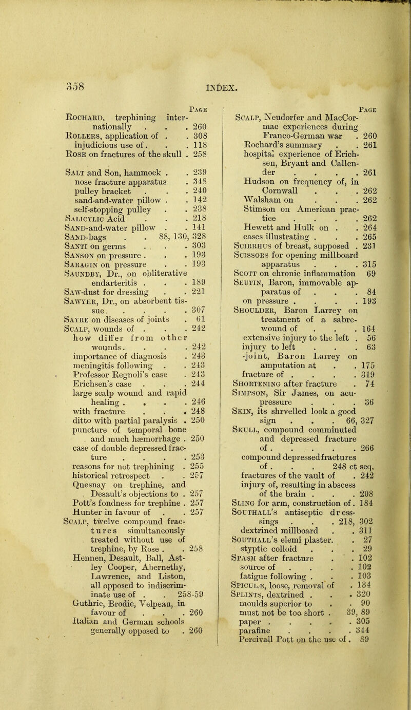 Page KocHARD, trephining inter- nationally . . .260 Rollers, application of . .308 injudicious use of. . .118 Rose on fractures of the skull . 258 Salt and Son, hammock . . 239 nose fracture apparatus . 348 pulley bracket . . .240 sand-and-water pillow . .142 self-stopping pulley . .238 Salicylic Acid . . .218 SAND-and-water pillow . .141 SAi^D-bags . . 88, 130, 328 Santi on germs , . • 303 Sanson on pressure . . .193 Saragin on pressure . .193 Saundby, Dr., on obliterative endarteritis . . .189 SAW-dust for dressing . . 221 Sawyer, Dr., on absorbent tis- sue .... 307 Sayre on diseases of joints . 61 Scalp, wounds of . . .242 how differ from other wounds. . . .242 importance of diagnosis . 243 meningitis following . .243 Professor Regnoli's case . 243 Ericlisen's case . . . 244 large scalp wound and rapid healing .... 246 with fracture . . ,248 ditto with partial paralysis . 250 puncture of temporal bone and much haemorrhage , 250 case of double depressed frac- ture .... 253 reasons for not trephining . 255 historical retrospect . .257 Qnesnay on trephine, and , Desault's objections to . 257 Pott's fondness for trephine . 257 Hunter in favour of . .257 Scalp, twelve compound frac- tures simultaneously treated without use of trephine, by Rose . . 258 Hennen, Desault, Ball, Ast- ley Cooper, Abernethy, Lawrence, and Liston, all opposed to indiscrim- inate use of . . 258-59 Guthrie, Brodie, Velpeau, in favour of . . . 260 Italian and German schools generally opposed to .260 Page Scalp, Neudorfer and MacCor- mac experiences during Franco-German war . 260 Rochard's summary . .261 hospital experience of Erich- sen, Bryant and Callen- der . . . . 261 Hudson on frequency of, in Cornwall . . .262 Walsham on . . . 262 Stimson on American prac- tice . . . .262 Hewett and Hulk on . . 264 cases illustrating . . . 265 SciiiRHUS of breast, supposed . 231 Scissors for opening millboard apparatus . . .315 Scott on chronic inflammation 69 Seutin, Baron, immovable ap- paratus of . . .84 on pressure . . . .193 Shoulder, Baron Larrey on treatment of a sabre- wound of . . .164 extensive injury to the left . 56 injury to left . . .63 -joint. Baron Larrey on amputation at . .175 fi-acture of . . . .319 Shortening after fracture . 74 Simpson, Sir James, on acu- pressure . . .36 Skin, its shrvelled look a good sign . . .66, 327 Skull, compound comminuted and depressed fracture of . . . . .266 compound depressed fractures of. . , 248 et seq, fractures of the vault of . 242 injury of, resulting in abscess of the brain . . .208 Sling for arm, construction of. 184 Southall's antiseptic dress- sings . . .218, 302 dextrined millboard . .311 Southall's elemi plaster. . 27 styptic colloid . . .29 Spasm after fracture . .102 source of . . . .102 fatigue following , . .103 Spicul.e, loose, removal of .134 Splints, dextrined . . .320 moulds superior to . .90 must not be too short . 39, 89 paper ..... 305 parafine .... 344 Percivall Pott on the use of. 89