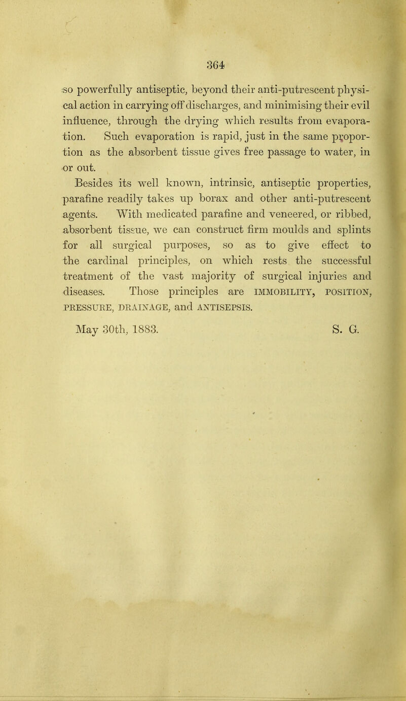 ■so powerfully antiseptic, beyond their anti-putrescent physi- cal action in carrying off discharges, and minimising their evil influence, through the drying which results from evapora- tion. Such evaporation is rapid, just in the same propor- tion as the absorbent tissue gives free passage to water, in or out. Besides its well known, intrinsic, antiseptic properties, parafine readily takes up borax and other anti-putrescent agents. With medicated parafine and veneered, or ribbed, absorbent tissue, we can construct firm moulds and splints for all surgical purposes, so as to give effect to the cardinal principles, on which rests the successful treatment of the vast majority of surgical injuries and diseases. Those principles are immobility, position, PKESSURE, DRAINAGE, and ANTISEPSIS. May 30th, 1883. S. G.