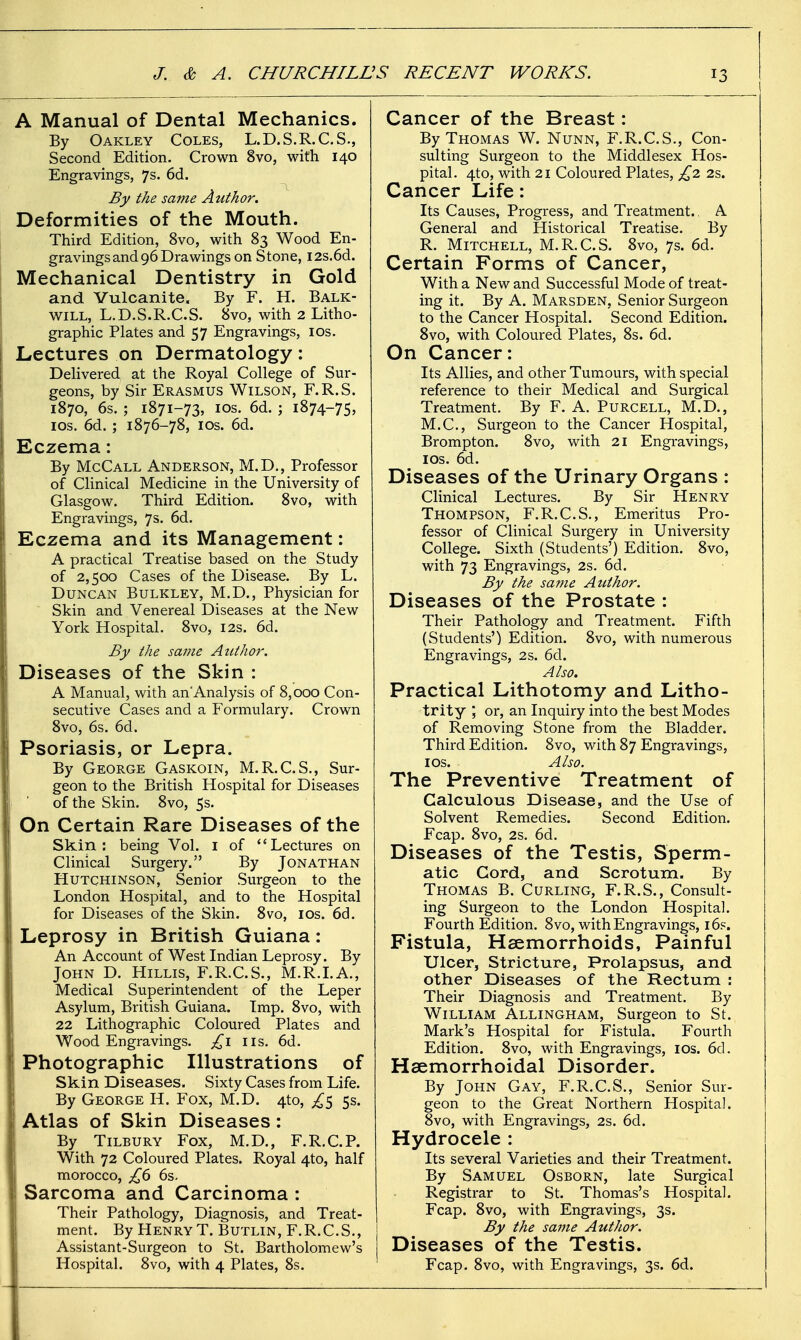 A Manual of Dental Mechanics. By Oakley Coles, L.D.S.R.C.S., Second Edition. Crown 8vo, with 140 Engravings, 7s. 6d. By the same Author. Deformities of the Mouth. Third Edition, 8vo, with 83 Wood En- gravings and 96 Drawings on Stone, I2s.6d. Mechanical Dentistry in Gold and Vulcanite. By F. H. Balk- will, L.D.S.R.C.S. 8vo, with 2 Litho- graphic Plates and 57 Engravings, los. Lectures on Dermatology: Dehvered at the Royal College of Sur- geons, by Sir Erasmus Wilson, F.R.S. 1870, 6s. ; 1871-73, ICS. 6d. j 1874-75, ICS. 6d. ; 1876-78, ICS. 6d. Eczema: By McCall Anderson, M.D., Professor of Clinical Medicine in the University of Glasgow. Third Edition. 8vo, with Engravings, 7s. 6d. Eczema and its Management: A practical Treatise based on the Study of 2,500 Cases of the Disease. By L. Duncan Bulkley, M.D., Physician for Skin and Venereal Diseases at the New York Hospital. 8vo, 12s. 6d. By the same Author. Diseases of the Skin : A Manual, with an'Analysis of 8,000 Con- secutive Cases and a Formulary. Crown 8vo, 6s. 6d. Psoriasis, or Lepra. By George Gaskoin, M.R.C.S., Sur- geon to the British Hospital for Diseases of the Skin. 8vo, 5s. On Certain Rare Diseases of the Skin: being Vol. i of ''Lectures on Clinical Surgery. By Jonathan Hutchinson, Senior Surgeon to the London Hospital, and to the Hospital for Diseases of the Skin. 8vo, los. 6d. Leprosy in British Guiana: An Account of West Indian Leprosy. By John D. Hillis, F.R.C.S., M.R.LA., Medical Superintendent of the Leper Asylum, British Guiana. Imp. 8vo, with 22 Lithographic Coloured Plates and Wood Engravings. lis. 6d. Photographic Illustrations of Skin Diseases. Sixty Cases from Life. By George H. Fox, M.D. 4to, £^ 5s. Atlas of Skin Diseases: By Tilbury Fox, M.D., F.R.C.P. With 72 Coloured Plates. Royal 4to, half morocco, £() 6s. Sarcoma and Carcinoma : Their Pathology, Diagnosis, and Treat- ment. By Henry T.Butlin,F.R.C.S., Assistant-Surgeon to St. Bartholomew's Hospital. 8vo, with 4 Plates, 8s. Cancer of the Breast: By Thomas W. Nunn, F.R.C.S., Con- sulting Surgeon to the Middlesex Hos- pital. 4to, with 21 Coloured Plates, £2. 2s. Cancer Life: Its Causes, Progress, and Treatment.. A General and Historical Treatise. By R. Mitchell, M.R.C.S. 8vo, 7s. 6d. Certain Forms of Cancer, With a New and Successful Mode of treat- ing it. By A. Marsden, Senior Surgeon to the Cancer Hospital. Second Edition. 8vo, with Coloured Plates, 8s. 6d. On Cancer: Its Allies, and other Tumours, with special reference to their Medical and Surgical Treatment. By F. A. Purcell, M.D., M.C., Surgeon to the Cancer Hospital, Brompton. 8vo, with 21 Engravings, los. 6d. Diseases of the Urinary Organs : Clinical Lectures. By Sir Henry Thompson, F.R.C.S., Emeritus Pro- fessor of Clinical Surgery in University College. Sixth (Students') Edition. 8vo, with 73 Engravings, 2s. 6d. By the same Author. Diseases of the Prostate : Their Pathology and Treatment. Fifth (wStudents') Edition. 8vo, with numerous Engravings, 2s. 6d. Also. Practical Lithotomy and Litho- trity ; or, an Inquiry into the best Modes of Removing Stone from the Bladder. Third Edition. 8vo, with 87 Engravings, I OS. Also. The Preventive Treatment of Calculous Disease, and the Use of Solvent Remedies. Second Edition. Fcap. 8vo, 2s. 6d. Diseases of the Testis, Sperm- atic Cord, and Scrotum. By Thomas B. Curling, F.R.S., Consult- ing Surgeon to the London Hospital. Fourth Edition. 8vo, with Engravings, 16?. Fistula, Haemorrhoids, Painful Ulcer, Stricture, Prolapsus, and other Diseases of the Rectum : Their Diagnosis and Treatment. By William Allingham, Surgeon to St. Mark's Hospital for Fistula. Fourth Edition. 8vo, with Engravings, los. 6d. Haemorrhoidal Disorder. By John Gay, F.R.C.S., Senior Sur- geon to the Great Northern Hospital. 8vo, with Engravings, 2s. 6d. Hydrocele : Its several Varieties and their Treatment. By Samuel Osborn, late Surgical Registrar to St. Thomas's Hospital. Fcap. 8vo, with Engravings, 3s. By the same Author. Diseases of the Testis. Fcap. 8vo, with Engravings, 3s. 6d.