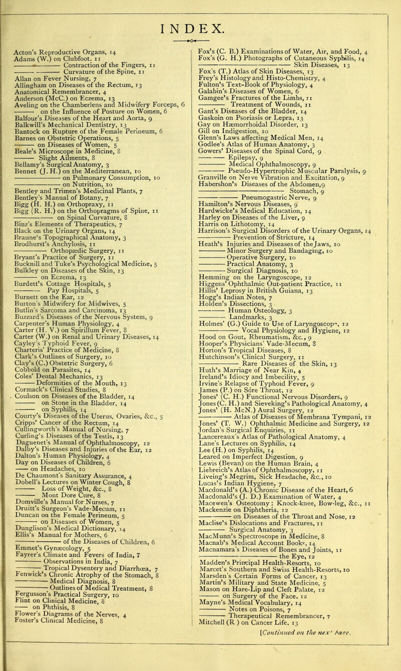 INDEX. Acton's Reproductive Organs, 14 Adams (W.) on Clubfoot. 11 Contraction of the Fingers, 11 Curvature of the Spine, 11 Allan on Fever Nursing, 7 Allingham on Diseases of the Rectum, 13 Anatomical Remembrancer, 4 Anderson (McC.) on Eczema, 13 Aveling on the Chamberlens and Midwifery Forceps, 6 on the Influence of Posture on Women, 6 Balfour's Diseases of the Heart and Aorta, 9 Balkwill's Mechanical Dentistry, 13 Bantock on Rupture of the Female Perineum, 6 Barnes on Obstetric Operations, 5 on Diseases of Women, 5 Beale's Microscope in Medicine, 8 Slight Ailments, 8 Bellamy's Surgical Anatomy, 3 Bennet (J. H.) on the Mediterranean, 10 on Pulmonary Consumption, 10 on Nutrition, 10 Bentley and Trimen's Medicinal Plants, 7 Bentley's Manual of Botany, 7 Bigg (H. H.) on Orthopraxy, 11 Bigg (R. H.) on the Orthopragms of Spine, 11 on Spinal Curvature, 8 Binz's Elements of Therapeutics, 7 Black on the Urinary Organs, 14 Braune's Topographical Anatomy, 3 .Brodhurst's Anchylosis, 11 Orthopsedic Surgery, 11 Bryant's Practice of Surgery, 11 Bucknill and Tuke's Psychological Medicine, 5 Bulkley on Diseases of the Skin, 13 on Eczema, 13 Burdett's Cottage Hospitals, 5 Pay Hospitals, 5 Burnett on the Ear, 12 Burton's Midwifery for Midwives, 5 Butlin's Sarcoma and Carcinoma, 13 Buzzard's Diseases of the Nervous System, 9 Carpenter's Human Physiology, 4 Carter (H. V.) on Spirillum Fever, 8 Carter (W.) on Renal and Urinary Diseases, 14 Cayley's Typhoid Fever, 9 Charteris' Practice of Medicine, 8 Clark's Outlines of Surgery, 10 Clay's (C.) Obstetric Surgery, 6 Cobbold on Parasites, 14 Coles' Dental Mechanics, 13 Deformities of the Mouth, 13 Cormack's Clinical Studies, 8 Coulson on Diseases of the Bladder, 14 on Stone in the Bladder, 14 on SyphiHs, 14 Courty's Diseases of the Uterus, Ovaries, &c., 5 Cripps' Cancer of the Rectum, 14 Cullingworth's Manual of Nursing, 7 Curling's Diseases of the Testis, 13 Daguenet's Manual of Ophthalmoscopy, 12 Dalby's Diseases and Injuries of the Ear, 12 Dalton's Human Physiology, 4 Day on Diseases of Children, 6 on Headaches, 10 De Chaumont's Sanitary Assurance, 4 Dobell's Lectures on Winter Cough, 8 Loss of Weight, &c., 8 Mont Dore Cure, 8 Domville's Manual for Nurses, 7 Druitt's Surgeon's Vade-Mecum, 11 Duncan on the Female Perineum, 5 on Diseases of Women, 5 Dunglison's Medical Dictionary, 14 Ellis's Manual for Mothers, 6 • of the Diseases of Children, 6 Emmet's Gynaecology, 5 Fayrer's Climate and Fevers of India, 7 Observations in India, 7 ;— Tropical Dysentery and Diarrhoea, 7 Fenwick's Chronic Atrophy of the Stomach, 8 — Medical Diagnosis, 8 Outlines of Medical Treatment, 8 Fergusson's Practical Surgery, 10 Flint on Clinical Medicine, 8 on Phthisis, 8 Flower's Diagrams of the Nerves, 4 Foster's Clinical Medicine, 8 Fox's (C. B.) Examinations of Water, Air, and Food, ^ Fox's (G. H.) Photographs of Cutaneous Syphilis, 14 Skin Diseases, 13 Fox's (T.) Atlas of Skin Diseases, 13 Frey's Histology and Histo-Chemistry, 4 Fulton's Text-Book of Physiology, 4 Galabin's Diseases of Women, 6 Gamgee's Fractures of the Limbs, 11 Treatment of Wounds, 11 Gant's Diseases of the Bladder, 14 Gaskoin on Psoriasis or Lepra, 13 Gay on Hsemorrhoidal Disorder, 13 Gill on Indigestion, 10 Glenn's Laws affecting Medical Men, 14 Godlee's Atlas of Human Anatomy, 3 Gowers' Diseases of the Spinal Cord, 9 Epilepsy, 9 Medical Ophthalmoscopy, 9 — Pseudo-Hypertrophic Muscular Paralysis, 9 Granville on Nerve Vibration and Excitation, 9 Habershon's Diseases of the Abdomen,9 Stomach, 9 Pneumogastric Nerve, 9 Hamilton's Nervous Diseases, 9 Hardwicke's Medical Education, 14 Harley on Diseases of the Liver, 9 Harris on Lithotomy, 14 Harrison's Surgical Disorders of the Urinary Organs, : Prevention of Stricture, 14 Heath's Injuries and Diseases of the Jaws, 10 Minor Surgery and Bandaging, 10 Operative Surgery, 10 Practical Anatomy, 3 Surgical Diagnosis, 10 Hemming on the Laryngoscope, 12 Higgens'Ophthalmic Out-patient Practice, 11 Hillis' Leprosy in British Guiana, 13 Hogg's Indian Notes, 7 Holden's Dissections, 3 Human Osteology, 3 Landmarks, 3 Holmes' (G.) Guide to Use of Laryngoscopy, 12 Vocal Physiology and Hygiene, 12 Hood on Gout, Rheumatism, &c., 9 Hooper's Physicians' Vade-Mecum, 8 Horton's Tropical Diseases, 8 Hutchinson's Clinical Surgery, 11 ■———— Rare Diseases of the Skin, 13 Huth's Marriage of Near Kin, 4 Ireland's Idiocy and Imbecility, 5 Irvine's Relapse of Typhoid Fever, 9 James (P.) on Sore Throat, 12 Jones' (C. H.) Functional Nervous Disorders, 9 Jones (C. H.) and Sieveking's Pathological Anatomy, z Jones' (H. McN.) Aural Surgery, 12 Atlas of Diseases of Membrana Tympani, i Jones' (T. W.) Ophthalmic Medicine and Surgery, i Jordan's Surgical Enquiries, 11 Lancereaux's Atlas of Pathological Anatomy, 4 Lane's Lectures on Syphilis, 14 Lee (H.) on Syphilis, 14 Leared on Imperfect Digestion, 9 Lewis (Bevan) on the Human Brain, 4 Liebreich's Atlas of Ophthalmoscopy, ir Liveing's Megrim, Sick Headache, &c.,io Lucas's Indian Hygiene, 7 Macdonald's (A.) Chronic Disease of the Heart, 6 Macdonald's (J. D.) Examination of Water, 4 Macewen's Osteotomy: Knock-knee, Bow-leg, &c., i Mackenzie on Diphtheria, 12 on Diseases of the Throat and Nose, 12 Maclise's Dislocations and Fractures, 11 Surgical Anatomy, 3 MacMunn's Spectroscope in Medicine, 8 Macnab's Medical Account Books, 14 Macnamara's Diseases of Bones and Joints, 11 the Eye, 12 Madden's Prirrcipal Health-Resorts, 10 Marcet's Southern and Swiss Health-Resorts, 10 Marsden's Certain Forms of Cancer, 13 Martin's Military and State Medicine, 5 Mason on Hare-Lip and Cleft Palate, 12 on Surgery of the Face, 12 Mayne's Medical Vocabulary, 14 Notes on Poisons, 7 Therapeutical Remembrancer, 7 Mitchell (R.) on Cancer Life, 13 \ContiiLited on the nex' f>ape.