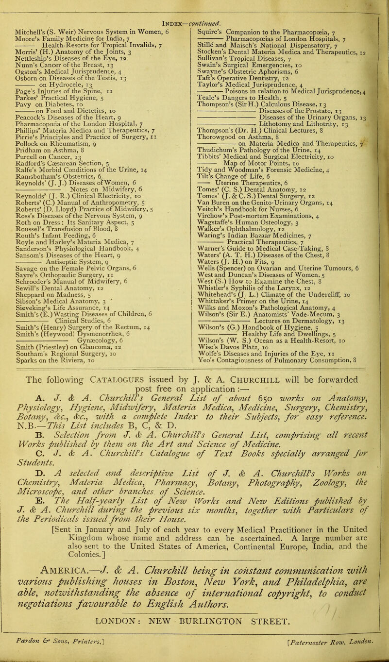 Mitchell's (S. Weir) Nervous System in Women, 6 Moore's Family Medicine for India, 7 Health-Resorts for Tropical Invalids, 7 Morris' (H.) Anatomy of the Joints, 3 Nettleship's Diseases of the Eye, 12 Nunn's Cancer of the Breast, 13 Ogston's Medical Jurisprudence, 4 Osborn on Diseases of the Testis, 13 on Hydrocele, 13 Page's Injuries of the Spine, 11 Parkes' Practical Hygiene, 5 Pavy on Diabetes, 10 on Food and Dietetics, 10 Peacock's Diseases of the Heart, 9 Pharmacopoeia of the London Hospital, 7 Phillips' Materia Med ica and Therapeutics, 7 Pirrie's Principles and Practice of Surgery, 11 Pollock on Rheumatism, 9 Pridham on Asthma, 8 Purcell on Cancer, 13 Radford's Csesarean Section, 5 Ralfe's Morbid Conditions of the Urine, 14 Ramsbotham's Obstetrics, 6 Reynolds' (J. J.) Diseases of Women, 6 Notes on Midwifery, 6 Reynolds' (J. R.) Clinical Electricity, to Roberts' (C.) Manual of Anthropometry, 5 Roberts' (D. Lloyd) Practice of Midwifery, 5 Ross's Diseases of the Nervous System, 9 Roth on Dress : Its Sanitary Aspect, 5 Roussel's Transfusion of Blood, 8 Routh's Infant Feeding, 6 Royle and Harley's Materia Medica, 7 Sanderson's Physiological Handbook, 4 Sansom's Diseases of the Heart, g Antiseptic System, 9 Savage on the Female Pelvic Organs, 6 Sayre's Orthopaedic Surgery, 11 Schroeder's Manual of Midwifery, 6 Sewill's Dental Anatomy, 12 Sheppard on Madness, 5 Sibson's Medical Anatomy, 3 Sieveking's Life Assurance, 14 Smith's (E.) Wasting Diseases of Children, 6 — Clinical Studies, 6 Smith's (Henry) Surgery of the Rectum, 14 Smith's (Heywood) Dysmenorrhea, 6 Gynaecology, 6 Smith (Priestley) on Glaucoma, 12 Southam's Regional Surgery, 10 Sparks on the Riviera, 10 Squire's Companion to the Pharmacopoeia, 7 —; Pharmacopoeias of London Hospitals, 7 Stille and Maisch's National Dispensatory, 7 Stocken's Dental Materia Medica and Therapeutics, 12 Sullivan's Tropical Diseases, 7 Swain's Surgical Emergencies, 10 Swayne's Obstetric Aphorisms, 6 Taft's Operative Dentistry, 12 Taylor's Medical Jurisprudence, 4 Poisons in relation to Medical Jurisprudence, 4 Teale's Dangers to Health, 5 Thompson's (Sir H.) Calculous Disease, 13 Diseases of the Prostate, 13 Diseases of the Urinary Organs, 13 Lithotomy and Lithotrity, 13 Thompson's (Dr. H.) Clinical Lectures, 8 Thorowgood on Asthma, 8 on Materia Medica and Therapeutics, 7 Thudichum's Pathology of the Urine, 14 Tibbits' Medical and Surgical Electricity, 10 Map of Motor Points, 10 Tidy and Woodman's Forensic Medicine, 4 Tilt's Change of Life, 6 Uterine Therapeutics, 6 Tomes' (C. S.) Dental Anatomy, 12 Tomes' (J. & C. S.) Dental Surgery, 12 Van Buren on the Genito-Urinary Organs, 14 Veitch's Handbook for Nurses, 6 Virchow's Post-mortem Examinations, 4 Wagstaffe's Human Osteology, 3 Walker's Ophthalmology, 12 Waring's Indian Bazaar Medicines, 7 Practical Therapeutics, 7 Warner's Guide to Medical Case-'Taking, 8 Waters' (A. T. H.) Diseases of the Chest, 8 Waters (J, H.) on Fits, 9 Wells (Spencer) on Ovarian and Uterine Tumours, 6 West and Duncan's Diseases of Women, 5 West (S.) How to Examine the Chest, 8 Whistler's Syphilis of the Larynx, 12 Whitehead's (J. L.) Climate of the UnderclifF, 10 I Whittaker's Primer on the Urine, 14 Wilks and Moxon's Pathological Anatomy, 4 Wilson's (Sir E.) Anatomists' Vade-Mecum, 3 Lectures on Dermatology, 13 Wilson's (G.) Handbook of Hygiene, 5 Healthy Life and Dwellings, 5 Wilson's (W. S.) Ocean as a Health-Resort, 10 Wise's Davos Platz, 10 Wolfe's Diseases and Injuries of the Eye, 11 Yeo's Contagiousness of Pulmonary Consumption, 3 The following Catalogues issued by J, & A. Churchill will be forwarded post free on application :— A. J. & A. Chiirchiirs General List of about 650 works on Anatomy^ Physiology^ Hygiene^ Midwifery, Materia Medica, Medicine, Snrgery, Chemistry, Botany, &c., &c., with a complete Index to their Sttbjects, for easy reference. N.B.—77«V List includes B, C, & D. B. Selectio7i from J. & A. ChurchilVs General List, comprising all recent Works published by them on the Art and Science of Medicine. C. J. & A. ChurchilVs Catalogue of Text Books specially arranged for Students. D. A selected and descriptive List of J. & A. Chicrchiirs Works on Chemistry, Materia Medica, Pharmacy, Botany, PhotograpKy, Zoology, the Microscope, and other branches of Science. E. The Half-yearly List of New Works and New Editions published by J. & A. Churchill duriiig the previous six ntonths, together with Particulars of the Periodicals issued from their House. [Sent in January and July of each year to every Medical Practitioner in the United Kingdom whose name and address can be ascertained. A large number are also sent to the United States of America, Continental Europe, India, and the Colonies.] America.—J. & A. Churchill being in constant communication with various publishing houses in Boston, New York, a7id Philadelphia, are able, notwithstanding the absence of international copyright, to co7iduct negotiations favourable to English Authors. LONDON : NEW BURLINGTON STREET. Pardon ^ Sons, Printers,] [Paternoster Row. London.