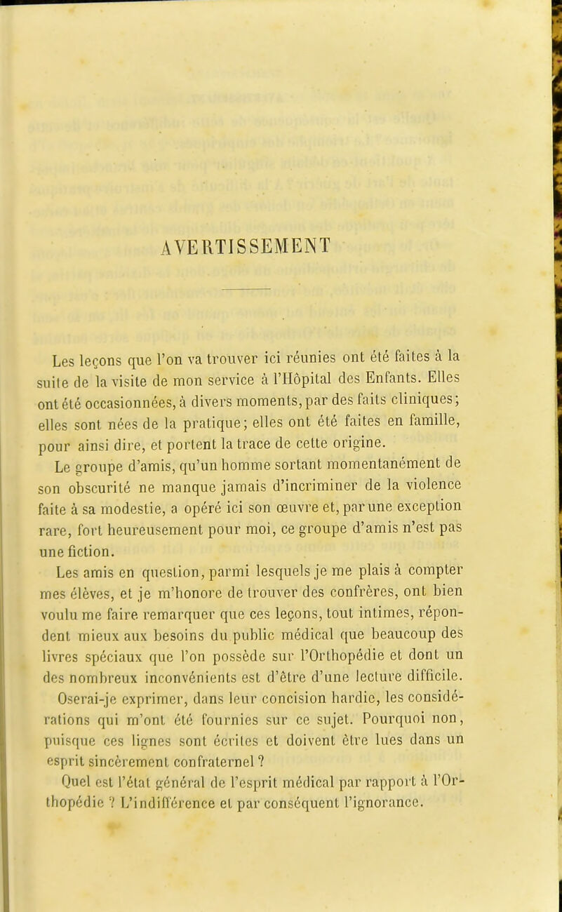 AVERTISSEMENT Les leçons que l'on va trouver ici réunies ont été faites à la suite de la visite de mon service à l'Hôpital des Enfants. Elles ont été occasionnées, à divers moments, par des faits cliniques ; elles sont nées de la pratique; elles ont été faites en famille, pour ainsi dire, et portent la trace de cette origine. Le groupe d'amis, qu'un homme sortant momentanément de son obscurité ne manque jamais d'incriminer de la violence faite à sa modestie, a opéré ici son œuvre et, par une exception rare, fort heureusement pour moi, ce groupe d'amis n'est pas une fiction. Les amis en question, parmi lesquels je me plais à compter mes élèves, et je m'honore de trouver des confrères, ont bien voulu me faire, remarquer que ces leçons, tout intimes, répon- dent mieux aux besoins du public médical que beaucoup des livres spéciaux que l'on possède sur l'Orthopédie et dont un des nombreux inconvénients est d'être d'une lecture difficile. Oserai-je exprimer, dans leur concision hardie, les considé- rations qui m'ont été fournies sur ce sujet. Pourquoi non, puisque ces lignes sont écrites et doivent être lues dans un esprit sincèrement confraternel ? Quel est l'état général de l'esprit médical par rapport à l'Or- thopédie ? L'indifférence et par conséquent l'ignorance.