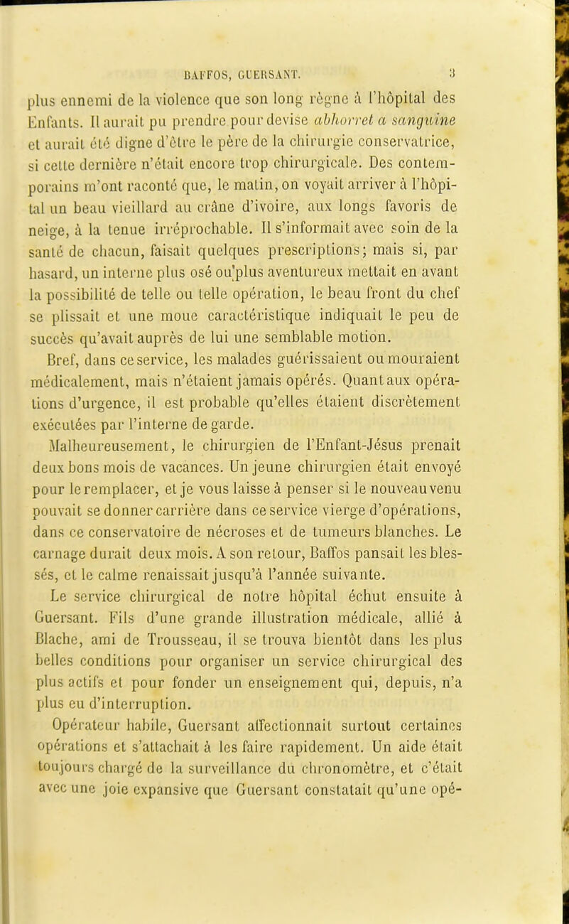 plus ennemi de la violence que son long règne à l'hôpital des Enfants. Il aurait pu prendre pour devise abhorret a sanguine et aurait été digne d'être le père de la chirurgie conservatrice, si celte dernière n'était encore trop chirurgicale. Des contem- porains m'ont raconté que, le matin, on voyait arriver à l'hôpi- tal un beau vieillard au crâne d'ivoire, aux longs favoris de neige, à la tenue irréprochable. Il s'informait avec soin de la sanlé de chacun, faisait quelques prescriptions; mais si, par hasard, un interne plus osé ou plus aventureux mettait en avant la possibilité de telle ou telle opération, le beau front du chef se plissait et une moue caractéristique indiquait le peu de succès qu'avait auprès de lui une semblable motion. Bref, dans ce service, les malades guérissaient ou mouraient médicalement, mais n'étaient jamais opérés. Quant aux opéra- lions d'urgence, il est probable qu'elles étaient discrètement exécutées par l'interne de garde. Malheureusement, le chirurgien de l'Enfant-Jésus prenait deux bons mois de vacances. Un jeune chirurgien était envoyé pour le remplacer, et je vous laisse à penser si le nouveau venu pouvait se donner carrière dans ce service vierge d'opérations, dans ce conservatoire de nécroses et de tumeurs blanches. Le carnage durait deux mois. A son retour, Baffos pansait les bles- sés, et le calme renaissait jusqu'à l'année suivante. Le service chirurgical de noire hôpital échut ensuite à Guersant. Fils d'une grande illustration médicale, allié à Blache, ami de Trousseau, il se trouva bientôt clans les plus belles conditions pour organiser un service chirurgical des plus actifs et pour fonder un enseignement qui, depuis, n'a plus eu d'interruption. Opérateur habile, Guersant affectionnait surtout certaines opérations et s'attachait à les faire rapidement. Un aide était toujours chargé de la surveillance du chronomètre, et c'était avec une joie expansive que Guersant constatait qu'une opé-