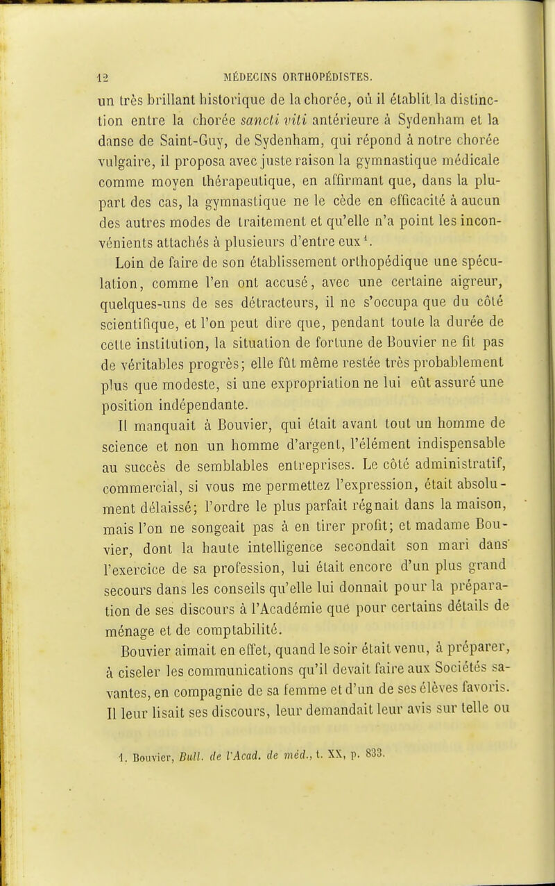 un très brillant historique de lachorée, où il établit la distinc- tion entre la chorée sancli viti antérieure à Sydenham et la danse de Saint-Guy, de Sydenham, qui répond à notre chorée vulgaire, il proposa avec juste raison la gymnastique médicale comme moyen thérapeutique, en affirmant que, dans la plu- part des cas, la gymnastique ne le cède en efficacité à aucun des autres modes de traitement et qu'elle n'a point les incon- vénients attachés à plusieurs d'entre eux Loin de faire de son établissement orthopédique une spécu- lation, comme l'en ont accusé, avec une certaine aigreur, quelques-uns de ses détracteurs, il ne s'occupa que du côté scientifique, et l'on peut dire que, pendant toute la durée de celte institution, la situation de fortune de Bouvier ne fit pas de véritables progrès; elle fût même restée très probablement plus que modeste, si une expropriation ne lui eût assuré une position indépendante. Il manquait à Bouvier, qui était avant tout un homme de science et non un homme d'argent, l'élément indispensable au succès de semblables entreprises. Le côté administratif, commercial, si vous me permettez l'expression, était absolu- ment délaissé; l'ordre le plus parfait régnait dans la maison, mais l'on ne songeait pas à en tirer profit; et madame Bou- vier, dont la haute intelligence secondait son mari dans' l'exercice de sa profession, lui était encore d'un plus grand secours dans les conseils qu'elle lui donnait pour la prépara- tion de ses discours à l'Académie que pour certains détails de ménage et de comptabilité. Bouvier aimait en effet, quand le soir était venu, à préparer, à ciseler les communications qu'il devait faire aux Sociétés sa- vantes, en compagnie de sa femme et d'un de ses élèves favoris. Il leur lisait ses discours, leur demandait leur avis sur telle ou 1. Bouvier, Bull, de VAcad. de méd., t. XX, p. 833.