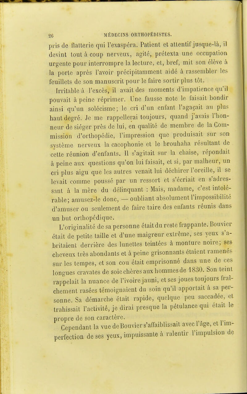 pris de flalterie qui l'exaspéra. Patient et attentif jusque-là, il devint tout à coup nerveux, agité, prétexta une occupation urgente pour interrompre la lecture, et, bref, mit son élève à la porte après l'avoir précipitamment aidé à rassembler les feuillets de son manuscrit pour le faire sortir plus tôt. Irritable à l'excès, il avait des moments d'impatience qu 'il pouvait a peine réprimer. Une fausse note le faisait bondir ainsi qu'un solécisme; le cri d'un enfant l'agaçait au plus haut degré. Je me rappellerai toujours, quand j'avais l'hon- neur de siéger près de lui, en qualité de membre de la Com- mission d'orthopédie, l'impression que produisait sur son système nerveux la cacophonie et le brouhaha résultant de cette réunion d'enfants. Il s'agitait sur la chaise, répondait à peine aux questions qu'on lui faisait, et si, par malheur, un cri plus aigu que les autres venait lui déchirer l'oreille, il se levait comme poussé par un ressort et s'écriait en Adres- sant à la mère du délinquant : Mais, madame, c'est intolé- rable; amusez-le donc, — oubliant absolument l'impossibilité d'amuser ou seulement de faire taire des enfants réunis dans un but orlhopédique. L'originalité de sa personne était du reste frappante. Bouvier était depetite taille et d'une mai£reur extrême, ses yeux s'a- britaient derrière des lunettes teintées à monture noire; ses cheveux très abondants et à peine grisonnants étaient ramenés sur les tempes, et son cou était emprisonné dans une de ces longues cravates de soie chères aux hommes de 4830. Son teint rappelait la nuance de l'ivoire jauni, et ses joues toujours fraî- chement rasées témoignaient du soin qu'il apportait à sa per- sonne. Sa démarche était rapide, quelque peu saccadée, et trahissait l'activité, je dirai presque la pétulance qui était le propre de son caractère. Cependant la vue de Bouvier s'affaiblissait avec l'âge, et l im- perfection de ses yeux, impuissante à ralentir l'impulsion de