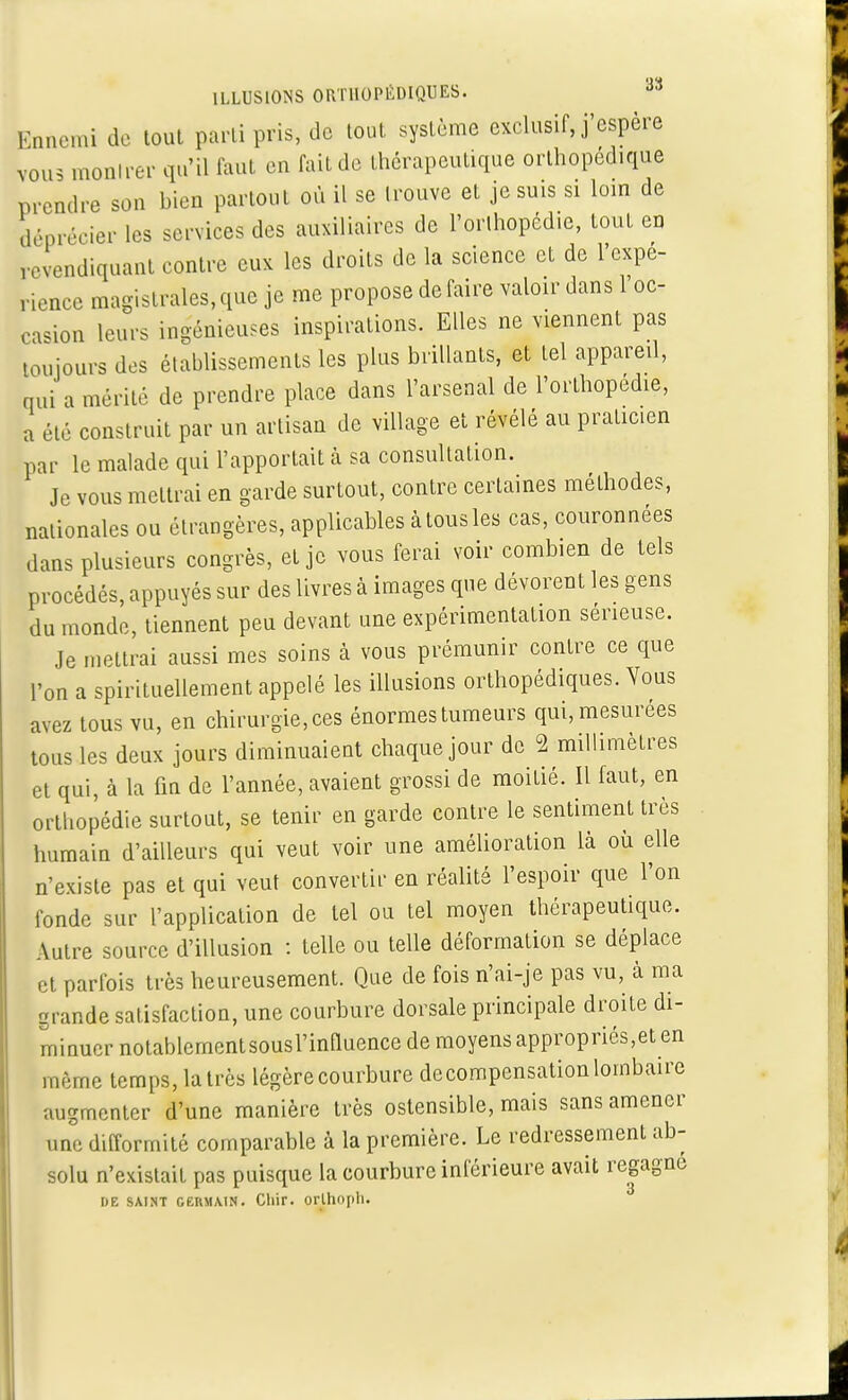 Ennemi de tout parti pris, de tout système exclusif, j'espère vous montrer qu'il faut en fait de thérapeutique orthopédique prendre son bien partout où il se trouve et je suis si loin de déprécier les services des auxiliaires de l'orlhopédie, tout en revendiquant contre eux les droits de la science et de l'expé- rience magistrales,que je me propose défaire valoir dans 1 oc- casion leurs ingénieuses inspirations. Elles ne viennent pas toujours des établissements les plus brillants, et tel appareil, qui a mérité de prendre place dans l'arsenal de l'orthopédie, a été construit par un artisan de village et révélé au praticien par le malade qui l'apportait à sa consultation. Je vous mettrai en garde surtout, contre certaines méthodes, nationales ou étrangères, applicables à tous les cas, couronnées dans plusieurs congrès, et je vous ferai voir combien de tels procédés, appuyés sur des livres à images que dévorent les gens du monde, tiennent peu devant une expérimentation sérieuse. Je mettrai aussi mes soins à vous prémunir contre ce que l'on a spirituellement appelé les illusions orthopédiques. Vous avez tous vu, en chirurgie, ces énormes tumeurs qui, mesurées tous les deux jours diminuaient chaque jour de 2 millimètres et qui, à la fin de l'année, avaient grossi de moitié. Il faut, en orthopédie surtout, se tenir en garde contre le sentiment très humain d'ailleurs qui veut voir une amélioration là où elle n'existe pas et qui veut convertir en réalité l'espoir que l'on fonde sur l'application de tel ou tel moyen thérapeutique. Autre source d'illusion : telle ou telle déformation se déplace et parfois très heureusement. Que de fois n'ai-je pas vu, à ma grande satisfaction, une courbure dorsale principale droite di- minuer notablementsousl'mOuenee de moyens appropriés,eten même temps, la très légère courbure decompensation lombaire augmenter d'une manière très ostensible, mais sans amener une difformité comparable à la première. Le redressement ab- solu n'existait pas puisque la courbure inférieure avait regagne DE SAINT GERMAIN. Chif. orlliopll.