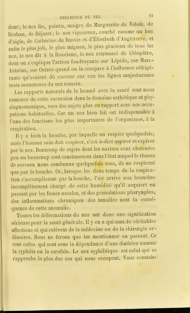 deur; Le nez fin, pointu, maigre de Marguerite de Valois, de Brohan, de Déjazet; le nez vigoureux, courbé comme un bec d'aigle,'de Catherine de Russie et d'Elisabeth d'Angleterre, et enfin lé plus joli, le plus mignon, le plus gracieux de tous les ,„./„ le aez dit à la Roxelane, le nez retroussé de Cléopatre, dont on s'explique l'action foudroyante sur Lépide, sur Marc- Antoine, sur Octave cpiand on la compare à l'influence réfrigé- rante qu'avaient dû exercer sur eux les lignes majestueuses mais monotones du nez romain. Les rapports naturels de la beauté avec la santé vont nous ramener de cette excursion dans le domaine esthétique etphy- siognomonique, vers des sujets plus en rapport avec nos occu- pations habituelles. Car un nez bien fait est indispensable à l'une des fonctions les plus importantes de l'organisme, à la respiration. Il y a bien la bouche, par laquelle on respire quelquefois, mais l'homme sain doit respirer, c'est-à-dire aspirer et expirer par le nez. Beaucoup de sujets dont les narines sont obstruées peu ou beaucoup sont constamment dans l'état auquel le rhume de cerveau nous condamne quelquefois tous, ils ne respirent que par la bouche. Or, lorsque les deux temps de la respira- tion s'accomplissent par la bouche, l'air arrive aux bronches incomplètement chargé de cette humidité qu'il acquiert en passant par les fosses nasales, et des granulations pharyngées, des inflammations chroniques des tonsilles sont la consé- quence de cette anomalie. Toutes les déformations du nez ont donc une signification sérieuse pour la santé générale. Il y en a qui sont de véritables affections et qui relèvent de la médecine ou de la chirurgie or- dinaires. Nous ne ferons que les mentionner en passant. Ce sont celles qui sont sous la dépendance d'une diathèse comme la syphilis ou la scrofule. Le nez syphilitique est celui qui se rapproche le plus des cas qui nous occupent. Vous connais-