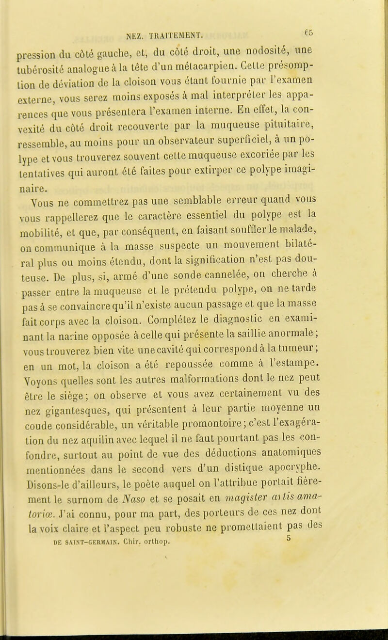 pression du coté gauche, et, du côlé droit, une nodosité, une tubérosité analogue à La tête d'un métacarpien. Celte présomp- tion de déviation de la cloison vous étant fournie par l'examen externe, vous serez moins exposés à mal interpréter les appa- rences que vous présentera l'examen interne. En effet, la con- vexité du côté droit recouverte par la muqueuse pituitaire, ressemble, au moins pour un observateur superficiel, à un po- lype et vous trouverez souvent cette muqueuse excoriée par les tentatives qui auront été faites pour extirper ce polype imagi- naire. Vous ne commettrez pas une semblable erreur quand vous vous rappellerez que le caractère essentiel du polype est la mobilité, et que, par conséquent, en faisant souffler le malade, on communique à la masse suspecte un mouvement bilaté- ral plus ou moins étendu, dont la signification n'est pas dou- teuse. De plus, si, armé d'une sonde cannelée, on cherche à passer entre la muqueuse et le prétendu polype, on ne tarde pas à se convaincre qu'il n'existe aucun passage et que la masse fait corps avec la cloison. Complétez le diagnostic en exami- nant la narine opposée à celle qui présente la saillie anormale ; vous trouverez bien vite une cavité qui correspond cà la tumeur; en un mot, la cloison a été repoussée comme à l'estampe. Voyons quelles sont les autres malformations dont le nez peut être le siège ; on observe et vous avez certainement vu des nez gigantesques, qui présentent à leur partie moyenne un coude considérable, un véritable promontoire; c'est l'exagéra- tion du nez aquilin avec lequel il ne faut pourtant pas les con- fondre, surtout au point de vue des déductions anatomiques mentionnées dans le second vers d'un distique apocryphe. Disons-le d'ailleurs, le poète auquel on l'attribue portait fière- ment le surnom de Naso et se posait en viagister m lis ama- toriœ. .l'ai connu, pour ma part, des porteurs de ces nez dont la voix claire et l'aspect peu robuste ne promettaient pas des DE SAINT-GERMAIN. Cllir. ortliop. 