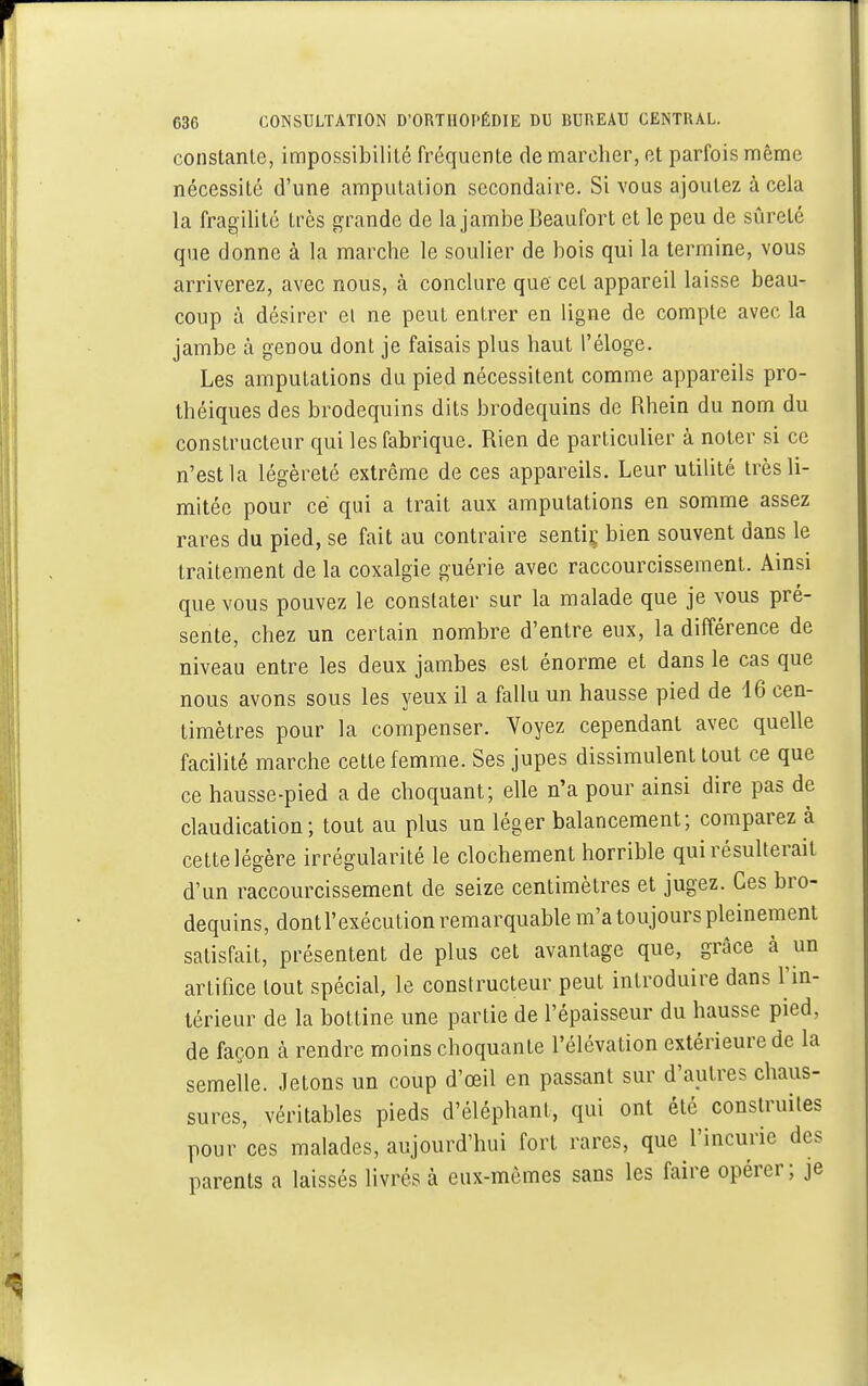 constante, impossibilité fréquente de marcher, et parfois même nécessité d'une amputation secondaire. Si vous ajoutez à cela la fragilité très grande de la jambe Beaufort et le peu de sûreté que donne à la marche le soulier de bois qui la termine, vous arriverez, avec nous, à conclure que cet appareil laisse beau- coup à désirer et ne peut entrer en ligne de compte avec la jambe à genou dont je faisais plus haut l'éloge. Les amputations du pied nécessitent comme appareils pro- théiques des brodequins dits brodequins de Rhein du nom du constructeur qui les fabrique. Rien de particulier à noter si ce n'est la légèreté extrême de ces appareils. Leur utilité très li- mitée pour ce qui a trait aux amputations en somme assez rares du pied, se fait au contraire sentir, bien souvent dans le traitement de la coxalgie guérie avec raccourcissement. Ainsi que vous pouvez le constater sur la malade que je vous pré- sente, chez un certain nombre d'entre eux, la différence de niveau entre les deux jambes est énorme et dans le cas que nous avons sous les yeux il a fallu un hausse pied de 16 cen- timètres pour la compenser. Voyez cependant avec quelle facilité marche cette femme. Ses jupes dissimulent tout ce que ce hausse-pied a de choquant; elle n'a pour ainsi dire pas de claudication; tout au plus un léger balancement; comparez à cette légère irrégularité le clochement horrible qui résulterait d'un raccourcissement de seize centimètres et jugez. Ces bro- dequins, dontl'exécution remarquable m'a toujours pleinement satisfait, présentent de plus cet avantage que, grâce à un artifice tout spécial, le constructeur peut introduire dans l'in- térieur de la bottine une partie de l'épaisseur du hausse pied, de façon à rendre moins choquante l'élévation extérieure de la semelle. Jetons un coup d'oeil en passant sur d'autres chaus- sures, véritables pieds d'éléphant, qui ont été construites pour ces malades, aujourd'hui fort rares, que l'incurie des parents a laissés livrés à eux-mêmes sans les faire opérer ; je