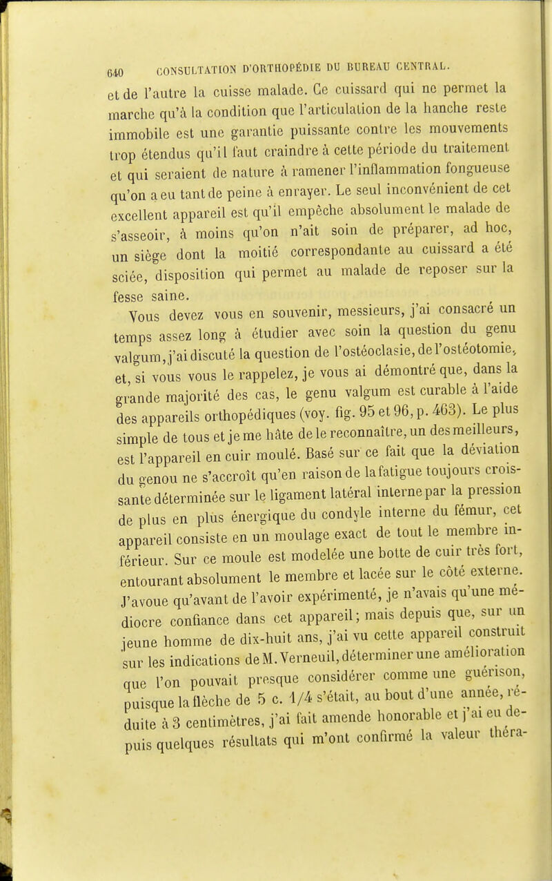 et de l'autre la cuisse malade. Ce cuissard qui ne permet la marche qu'à la condition que l'articulation de la hanche reste immobile est une garantie puissante contre les mouvements trop étendus qu'il faut craindre à cette période du traitement et qui seraient de nature à ramener l'inflammation fongueuse qu'on a eu tant de peine à enrayer. Le seul inconvénient de cet excellent appareil est qu'il empêche absolument le malade de s'asseoir, à moins qu'on n'ait soin de préparer, ad hoc, un siège dont la moitié correspondante au cuissard a été sciée, disposition qui permet au malade de reposer sur la fesse saine. Vous devez vous en souvenir, messieurs, j'ai consacre un temps assez long à étudier avec soin la question du genu valgum,j'ai discuté la question de l'ostéoclasie, de l'ostéotomie., et, si vous vous le rappelez, je vous ai démontré que, dans la grande majorité des cas, le genu valgum est curable à l'aide des appareils orthopédiques (voy. fig. 95 et 96, p. 463). Le plus simple de tous et je me hâte de le reconnaître, un des meilleurs, est l'appareil en cuir moulé. Basé sur ce fait que la déviation du genou ne s'accroît qu'en raison de la fatigue toujours crois- sante déterminée sur le ligament latéral interne par la pression de plus en plus énergique du condyle interne du fémur, cet appareil consiste en un moulage exact de tout le membre in- férieur Sur ce moule est modelée une botte de cuir très fort, entourant absolument le membre et lacée sur le côté externe. J'avoue qu'avant de l'avoir expérimenté, je n'avais qu'une mé- diocre confiance dans cet appareil; mais depuis que, sur un jeune homme de dix-huit ans, j'ai vu cette appareil construit sur les indications de M. Verneuil, déterminer une amélioration crue l'on pouvait presque considérer comme une guenson, puisque la flèche de 5 e. 4/4 s'était, au bout d'une année, ré- duite à 3 centimètres, j'ai fait amende honorable et, ai eu de- puis quelques résultats qui m'ont confirmé la valeur théra-