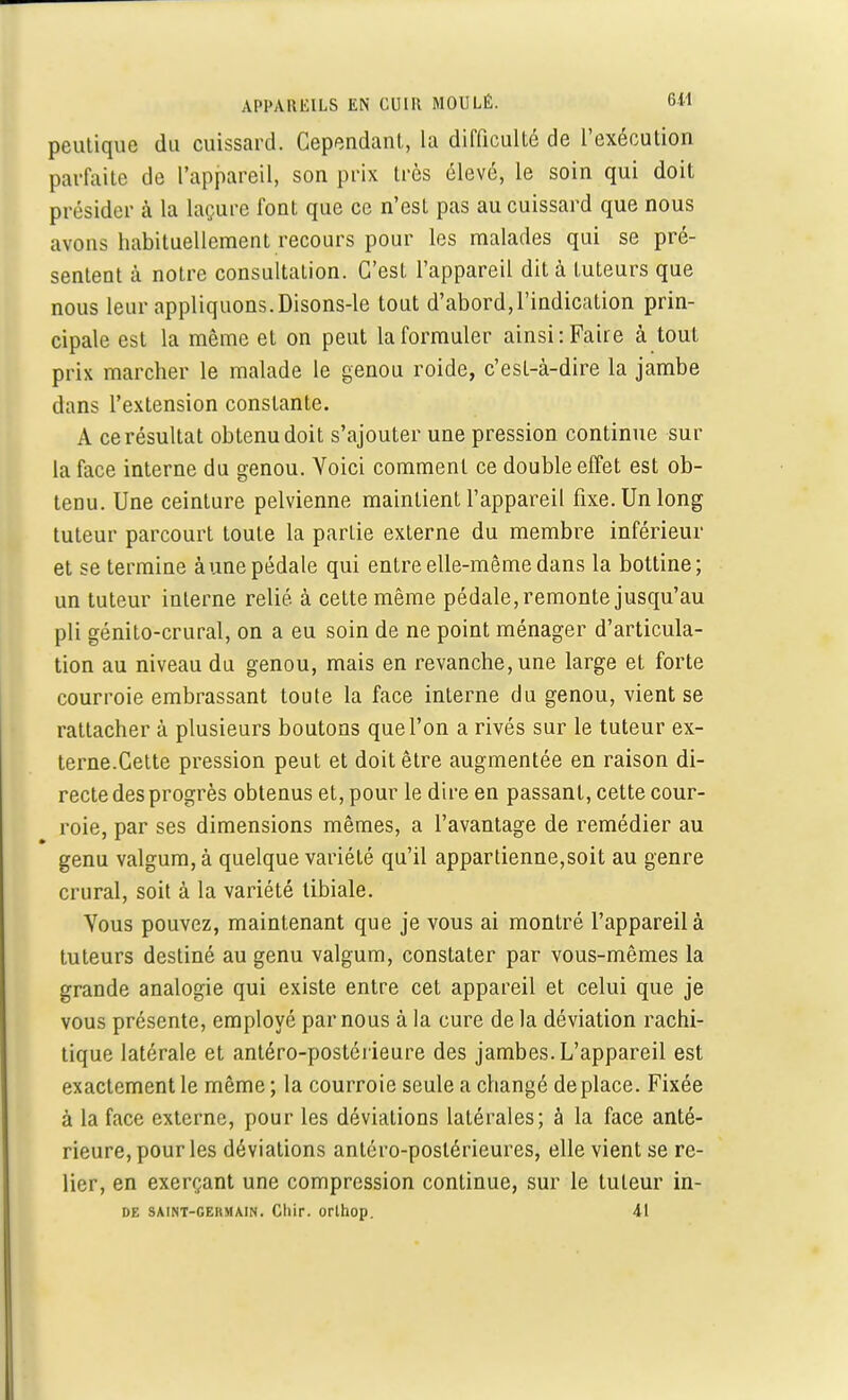peutique du cuissard. Cependant, la difficulté de l'exécution parfaite de l'appareil, son prix très élevé, le soin qui doit présider à la laçure font que ce n'est pas au cuissard que nous avons habituellement recours pour les malades qui se pré- sentent à notre consultation. C'est l'appareil dit à tuteurs que nous leur appliquons. Disons-le tout d'abord,l'indication prin- cipale est la même et on peut laformuler ainsi:Faire à tout prix marcher le malade le genou roide, c'est-à-dire la jambe dans l'extension constante. A ce résultat obtenu doit s'ajouter une pression continue sur la face interne du genou. Voici comment ce double effet est ob- tenu. Une ceinture pelvienne maintient l'appareil fixe. Un long tuteur parcourt toute la parlie externe du membre inférieur et se termine aune pédale qui entre elle-même dans la bottine; un tuteur interne relié, à cette même pédale, remonte jusqu'au pli génito-crural, on a eu soin de ne point ménager d'articula- tion au niveau du genou, mais en revanche, une large et forte courroie embrassant toute la face interne du genou, vient se rattacher à plusieurs boutons que l'on a rivés sur le tuteur ex- terne.Cette pression peut et doit être augmentée en raison di- recte des progrès obtenus et, pour le dire en passant, cette cour- roie, par ses dimensions mêmes, a l'avantage de remédier au genu valgum, à quelque variété qu'il appartienne,soit au genre crural, soit à la variété tibiale. Vous pouvez, maintenant que je vous ai montré l'appareil à tuteurs destiné au genu valgum, constater par vous-mêmes la grande analogie qui existe entre cet appareil et celui que je vous présente, employé par nous à la cure de la déviation rachi- tique latérale et antéro-postérieure des jambes. L'appareil est exactement le même; la courroie seule a changé déplace. Fixée à la face externe, pour les déviations latérales; à la face anté- rieure, pour les déviations antéro-poslérieures, elle vient se re- lier, en exerçant une compression continue, sur le tuteur in- de SAiNT-CEHMAiN. Cliir. orlhop. 41