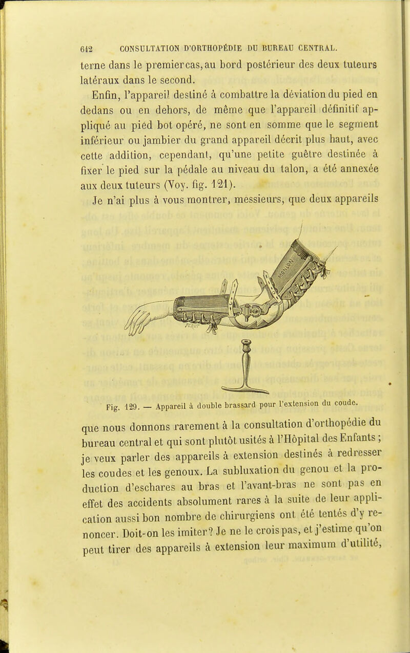 terne dans le premiercas,au bord postérieur des deux tuteurs latéraux dans le second. Enfin, l'appareil destiné à combattre la déviation du pied en dedans ou en dehors, de même que l'appareil définitif ap- pliqué au pied bot opéré, ne sont en somme que le segment inférieur ou jambier du grand appareil décrit plus haut, avec cette addition, cependant, qu'une petite guêtre destinée à fixer le pied sur la pédale au niveau du talon, a été annexée aux deux tuteurs (Voy. fig. 121). Je n'ai plus à vous montrer, messieurs, que deux appareils / Fig. 129. — Appareil à double brassard pour l'extension du coude. que nous donnons rarement à la consultation d'orthopédie du bureau central et qui sont plutôt usités à l'Hôpital des Enfants ; je veux parler des appareils à extension destinés à redresser les coudes et les genoux. La subluxation du genou et la pro- duction d'eschares au bras et l'avant-bras ne sont pas en effet des accidents absolument rares à la suite de leur appli- cation aussi bon nombre de chirurgiens ont, été tentés d'y re- noncer. Doit-on les imiter? Je ne le crois pas, et j'estime qu'on peut tirer des appareils à extension leur maximum d'utilité,
