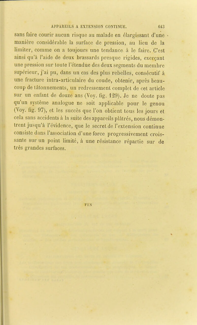 sans faire courir aucun risque au malade en élargissant d'une • manière considérable la surface de pression, au lieu de la limiter, comme on a toujours une tendance à le faire. C'est ainsi qu'à l'aide de deux brassards presque rigides, exerçant une pression sur toute l'étendue des deux segments du membre supérieur, j'ai pu, dans un cas des plus rebelles, consécutif à une fracture intra-articulaire du coude, obtenir, après beau- coup de tâtonnements, un redressement complet de cet article sur un enfant de douze ans (Voy. fig. 129). Je ne doute pas qu'un système analogue ne soit applicable pour le genou (Voy. fig. 97), et les succès que l'on obtient tous les jours et cela sans accidents à la suite des appareils plâtrés, nous démon- trent jusqu'à l'évidence, que le secret de l'extension continue consiste dans l'association d'une force progressivement crois- sante sur un point limité, à une résistance répartie sur de très grandes surfaces. FIN