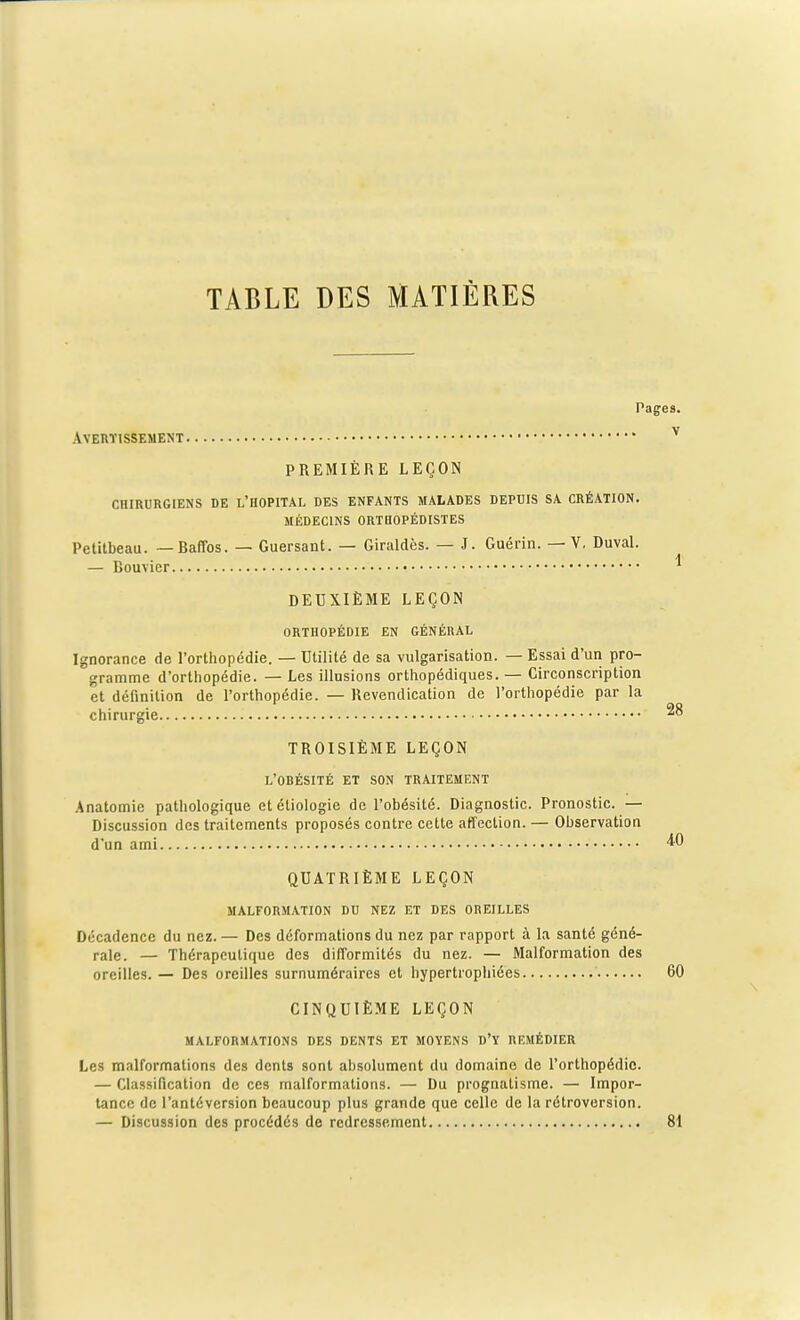 Pages. Avertissement v PREMIÈRE LEÇON CHIRURGIENS DE L'HOPITAL DES ENFANTS MALADES DEPUIS SA CRÉATION. MÉDECINS ORTHOPÉDISTES Petitbeau. —Baffos. — Guersant. — Giraldès. — J. Guérin. —V. Duval. — Bouvier • * DEUXIÈME LEÇON ORTHOPÉDIE EN GÉNÉRAL Ignorance de l'orthopédie. — Utilité de sa vulgarisation. — Essai d'un pro- gramme d'orthopédie. — Les illusions orthopédiques. — Circonscription et définition de l'orthopédie. — Revendication de l'orthopédie par la chirurgie *° TROISIÈME LEÇON L'OBÉSITÉ ET SON TRAITEMENT Anatomie pathologique et étiologie de l'obésité. Diagnostic. Pronostic. — Discussion des traitements proposés contre cette affection. — Observation d'un ami ^0 QUATRIÈME LEÇON MALFORMATION DU NEZ ET DES OREILLES Décadence du nez.— Des déformations du nez par rapport à la santé géné- rale. — Thérapeutique des difformités du nez. — Malformation des oreilles. — Des oreilles surnuméraires et hypertrophiées 60 CINQUIÈME LEÇON MALFORMATIONS DES DENTS ET MOYENS D'Y REMÉDIER Les malformations des dents sont absolument du domaine de l'orthopédie. — Classification de ces malformations. — Du prognatisme. — Impor- tance de l'antéversion beaucoup plus grande que celle de la rétroversion. — Discussion des procédés de redressement 81