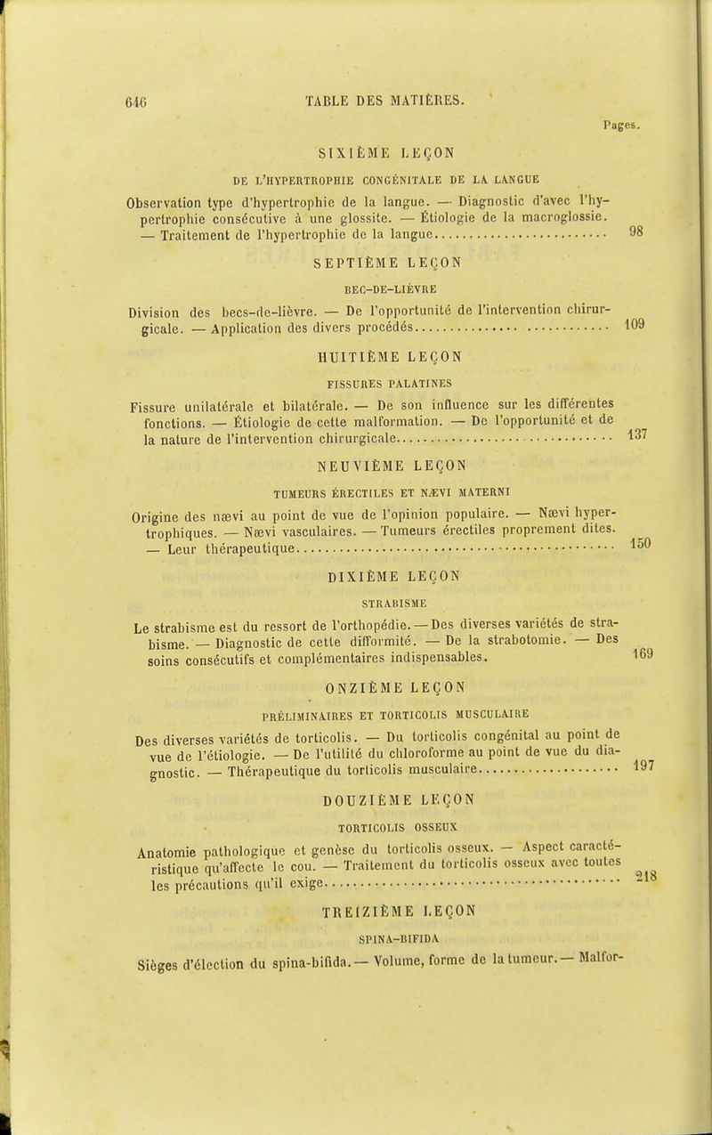 98 109 646 TABLE DES MATIÈRES. Pages. SIXIÈME LEÇON DE L'HYPERTROPHIE CONGÉNITALE DE LA. LANGUE Observation type d'hypertrophie de la langue. — Diagnostic d'avec l'hy- pertrophie consécutive a une glossite. — Étiologie de la macroglossie. — Traitement de l'hypertrophie de la langue SEPTIÈME LEÇON BEC-DE-LIÈVRE Division des becs-de-lièvre. — De l'opportunité de l'intervention chirur- gicale. — Application des divers procédés HUITIÈME LEÇON FISSURES PALATINES Fissure unilatérale et bilatérale. — De son influence sur les différentes fonctions. — Étiologie de celle malformation. — De l'opportunilé et de la nature de l'intervention chirurgicale 137 NEUVIÈME LEÇON TUMEURS ÉRECT1LES ET N^VI MATERNI Origine des nœvi au point de vue de l'opinion populaire. — Naevi hyper- trophiques. — Naîvi vasculaires. — Tumeurs érectiles proprement dites. — Leur thérapeutique ^0 DIXIÈME LEÇON STRABISME Le strabisme est du ressort de l'orthopédie. —Des diverses variétés de stra- bisme. — Diagnostic de cette difformité. — De la strabotomie. — Des soins consécutifs et complémentaires indispensables. 169 ONZIÈME LEÇON PRÉLIMINAIRES ET TORTICOLIS MUSCULAIRE Des diverses variétés de torticolis. — Du torticolis congénital au point de vue de l'étiologie. — De l'utilité du chloroforme au point de vue du dia- gnostic. — Thérapeutique du torlicolis musculaire 197 DOUZIÈME LEÇON TORTICOLIS OSSEUX Anatomie pathologique et genèse du torticolis osseux. - Aspect caracté- ristique qu'affecte le cou. — Traitement du torticolis osseux avec toutes les précautions qu'il exige TREIZIÈME LEÇON SPINA-BIFIDA Sièges d'élection du spina-bifida.- Volume, forme de la tumeur. - Malfor- 218