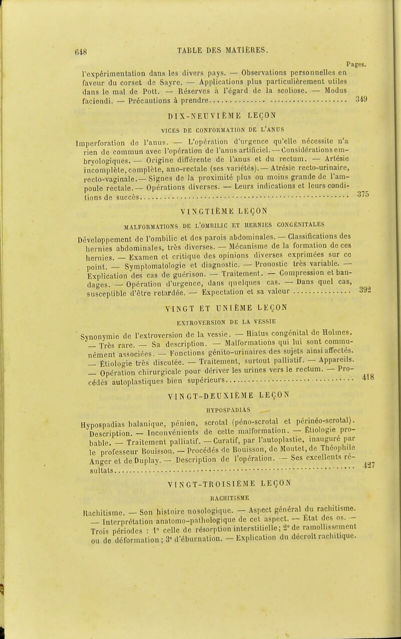 Pages, l'expérimentation dans les divers pays. — Observations personnelles en faveur du corset de Sayre. — Applications plus particulièrement utiles dans le mal de Polt. — Réserves à l'égard de la scoliose. — Modus faciendi. — Précautions à prendre 349 DIX-NEUVIÈME LEÇON VICES DE CONFORMATION DE L'ANUS Imperforation de l'anus. — L'opération d'urgence qu'elle nécessite n'a rien de commun avec l'opération de l'anus artificiel. — Considérations em- bryologiques.— Origine différente de l'anus et du rectum. — Artésie incomplète, complète, ano-rectale (ses variétés).—Atrésie recto-urinaire, recto-va»inale.— Signes de la proximité plus ou moins grande de l'am- poule rectale. — Opérations diverses. — Leurs indications et leurs condi- tions de succès ^J VINGTIÈME LEÇON MALFORMATIONS DE L'OMBILIC ET HERNIES CONGÉNITALES Développement de l'ombilic et des parois abdominales. — Classifications des hernies abdominales, très diverses. — Mécanisme de la formation de ces nernies. _ Examen et critique des opinions diverses exprimées sur ce point 1- Symptomatologie et diagnostic. — Pronostic très variable. — Explication des cas de guérison. — Traitement. — Compression et ban- dages. _ Opération d'urgence, dans quelques cas. — Dans quel cas, susceptible d'être retardée. — Expectalion et sa valeur 392 VINGT ET UNIÈME LEÇON EXTROVERSI0N DE LA VESSIE Synonymie de l'exlroversion de la vessie. — Hiatus congénital de Holmes. — Très rare. — Sa description. — Malformations qui lui sont commu- nément associées. — Fonctions génito-urinaires des sujets ainsi affectés. — Étiologie très discutée. — Traitement, surtout palliatif. — Appareils. — Opération chirurgicale pour dériver les urines vers le rectum. — Pro- cédés autoplastiques bien supérieurs VINGT-DEUXIÈME LEÇON HYPOSPADIAS Hvpospadias balanique, pénien, scrotal (péno-scrotal et périnéo-scrotal). Description. - Inconvénients de cette malformation. — Étiolog.e pro- bable. _ Traitement palliatif. — Curatif, par l'auloplastie, inauguré par le professeur Bouisson. — Procédés de Bouisson, de Moutet.dc Théophile Anger et de Duplay. - Description de l'opération. — Ses excellents re- sultats VINGT -TROISIÈME LEÇON RACHITISME Rachitisme. - Son histoire nosologiquc. - Aspect général du rachitisme. — Interprétation anatomo-pathologique de cet aspect. — Etat des os. - Trois périodes : 1° celle de résorption interstitielle; 2° de ramollissement ou de déformation ; 3° d'ébumation. - Explication du décroît raclnUquc.