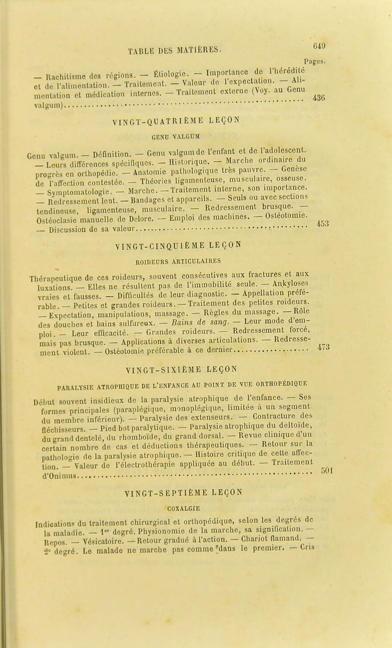 Pages. - Rachitisme des régions. - Étiologie. - Importance de l'hérédité et de l'alimentation. - Traitement. - Vaeur de L'expectaùon. -^Ah- mentation et médication internes. - Traitement externe (Voy. au Genu ^ valgum) VINGT-QUATRIÈME LEÇON GENU VALGUM Genu valgum. - Définition. - Genu valgum de l'entant et de l'adolescent. _ Leurs différences spécifiques. - Historique. - Marche ordmaire du progrès en orthopédie. - Anatomie pathologique très pauvre. - Genèse de l'affection contestée. - Théories ligamenteuse, musculaire, osseuse. _ Symptomalologie. - Marche. - Traitement interne, son importance. _ Redressement lent. - Bandages et appareils. - Seuls ou avec sections tendineuse, ligamenteuse, musculaire. - Redressement brusque. - Ostéoclasie manuelle de Delore. - Emploi des machines. - Ostéotomie. ^ — Discussion de sa valeur ; VINGT-CINQUIÈME LEÇON ROIDEURS ARTICULAIRES Thérapeutique de ces roideurs, souvent consécutives aux fractures et aux luxations — Elles ne résultent pas de l'immobilité seule. — Ankyloses vraies et fausses. — Difficultés de leur diagnostic. — Appellation préfé- rable _ Petites et grandes roideurs. — Traitement des petites roideurs. -Expectation, manipulations, massage. - Règles du massage. —Rôle des douches et bains sulfureux. — Bains de sang. - Leur mode d em- ploi - Leur efficacité. — Grandes roideurs. — Redressement force, mais pas brusque. - Applications à diverses articulations. — Redresse- ment violent. — Ostéotomie préférable à ce dernier *'<> VINGT-SIXIÈME LEÇON PARALYSIE ATROPHIQUE DE L'ENFANCE AU POINT DE VUE ORTHOPÉDIQUE Début souvent insidieux de la paralysie atrophique de l'enfance. — Ses formes principales (paraplégique, monoplégique, limitée a un segment du membre inférieur). - Paralysie des extenseurs. - Contracture des fléchisseurs — Pied bot paralytique. — Paralysie atrophique du deltoïde, du rand dentelé, du rhomboïde, du grand dorsal. — Revue clinique d'un \ , * » r__ _*! 11.1- _ Pofniir cm- la certain nombre de cas et déductions thérapeutiques. — Retour sur patholo-'ie de la paralysie atrophique. — Histoire critique de celte affec- tion. _ Valeur de l'é'lectrothérapie appliquée au début. — Traitement d'Onimus 501 VINGT-SEPTIÈME LEÇON COXALGIE Indications du traitement chirurgical et orthopédique, selon les degrés de la maladie. — 1 degré. Physionomie de la marche, sa signification. — Rcpos. _ Vésicatoirc. — Retour gradué à l'action. — Chariot flamand. — 2° deré. Le malade ne marche pas comme dans le premier. — Cris