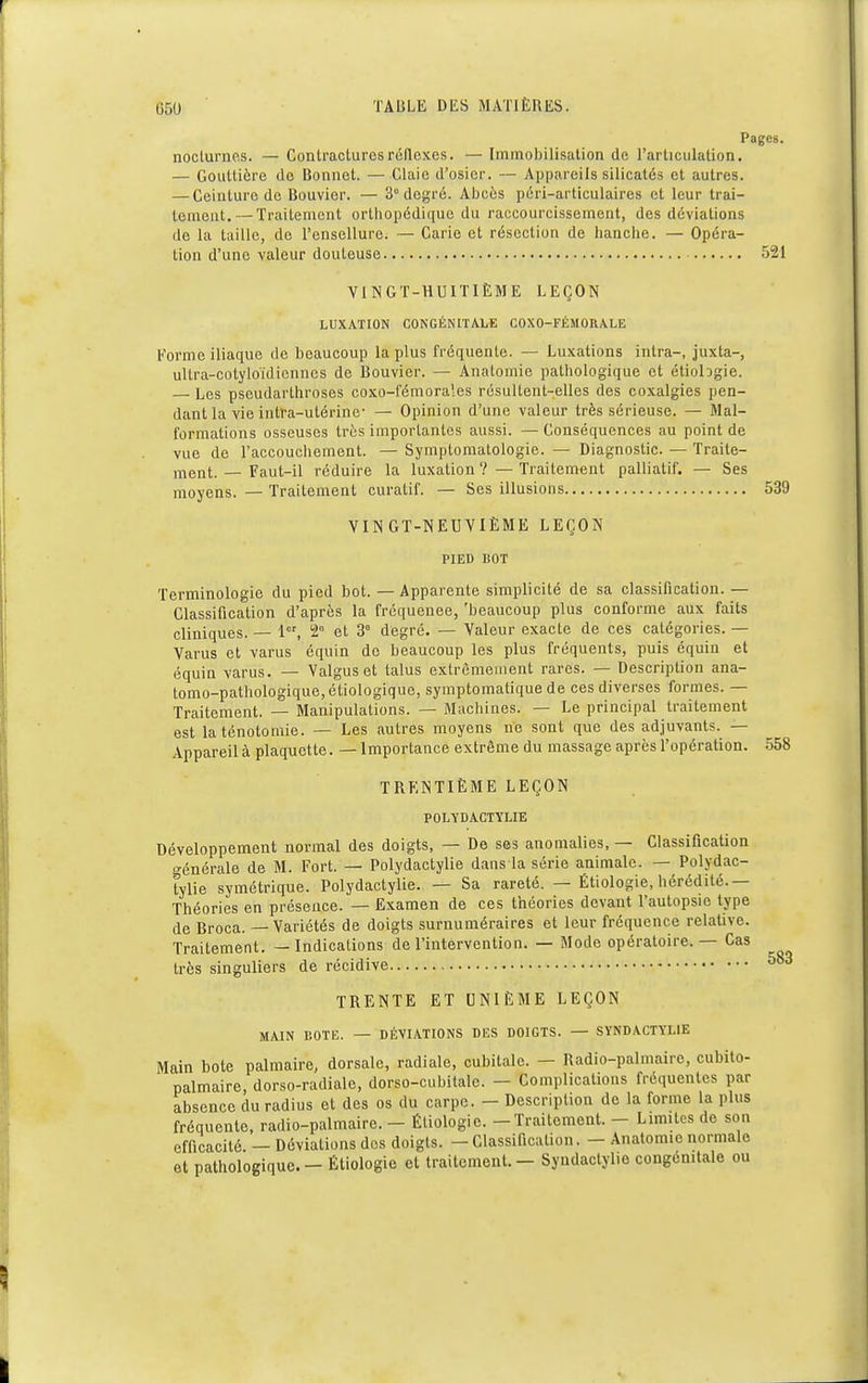 Pages. noclurno.s. — Contractures réflexes. — Immobilisation de l'articulation. — Gouttière do Bonnet. — Claie d'osier. — Appareils silicalés et autres. — Ceinture de Bouvier. — 3° degré. Abcès péri-articulaires et leur trai- tement.— Traitement orthopédique du raccourcissement, des déviations de la taille, de l'ensellure. — Carie et résection de hanche. — Opéra- tion d'une valeur douteuse 521 VINGT-HUITIÈME LEÇON LUXATION CONGÉNITALE COXO-FÉMORALE Forme iliaque de beaucoup la plus fréquente. — Luxations intra-, juxta-, ultra-cotyloïdiennes de Bouvier. — AnaLomie pathologique et étiobgie. — Les pseudarlhroses coxo-fémorales résultent-elles des coxalgies pen- dant la vie intra-utérine- — Opinion d'une valeur très sérieuse. — Mal- formations osseuses très importantes aussi. — Conséquences au point de vue de l'accouchement. — Symptomatologie. — Diagnostic. — Traite- ment.— Faut-il réduire la luxation? —Traitement palliatif. — Ses moyens. — Traitement curatif. — Ses illusions 539 VINGT-NEUVIÈME LEÇON PIED BOT Terminologie du pied bot. — Apparente simplicité de sa classification. — Classification d'après la fréquence, 'beaucoup plus conforme aux faits cliniques. — 1er, 2° et 3 degré. — Valeur exacte de ces catégories. — Varus et varus équin de beaucoup les plus fréquents, puis équin et équin varus. — Valgus et talus extrêmement rares. — Description ana- tomo-pathologique,étiologique, symptomatique de ces diverses formes. — Traitement. — Manipulations. — Machines. — Le principal traitement est la ténotomie. — Les autres moyens ne sont que des adjuvants. — Appareil à plaquette. — Importance extrême du massage après l'opération. 558 TRENTIÈME LEÇON POLYDACTYLIE Développement normal des doigts, — De ses anomalies, — Classification o-énérale de M. Fort. — Polydactylie dans-la série animale. — Polydac- tylie symétrique. Polydactylie. — Sa rareté. — Étiologie, hérédité.— Théories en présence. — Examen de ces théories devant l'autopsie type de Broca. — Variétés de doigts surnuméraires et leur fréquence relative. Traitement. — Indications de l'intervention. — Mode opératoire. — Cas très singuliers de récidive TRENTE ET UNIÈME LEÇON MAIN BOTE. — DÉVIATIONS DES DOIGTS. — SYNDACTTLIE Main bote palmaire, dorsale, radiale, cubitale. - Radio-palmaire, cubito- palmaire dorso-radiale, dorso-cubitale. — Complications fréquentes par absence du radius et des os du carpe. - Description de la forme la plus fréquente, radio-palmaire. - Étiologie. - Traitement. - Limites de son efficacité. — Déviations dos doigts. - Classification. - Anatomie normale et pathologique. - Étiologie et traitement. - Syudaclylie congénitale ou 583