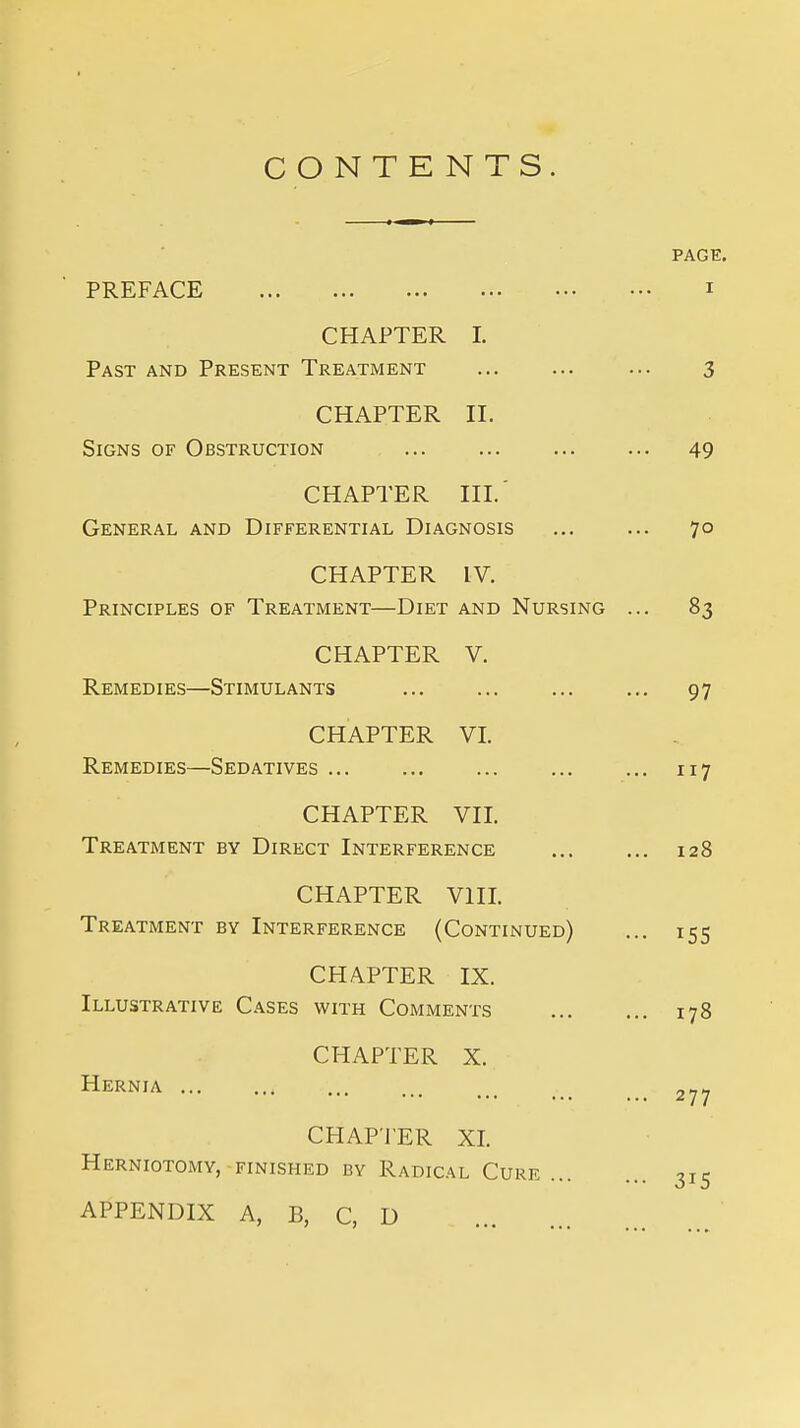 CONTE NTS. PREFACE CHAPTER I. Past and Present Treatment CHAPTER II. Signs of Obstruction CHAPTER III.' General and Differential Diagnosis CHAPTER IV. Principles of Treatment—Diet and Nursing CHAPTER V. Remedies—Stimulants CHAPTER VI. Remedies—Sedatives CHAPTER VII. Treatment by Direct Interference CHAPTER VIII. Treatment by Interference (Continued) CHAPTER IX. Illustrative Cases with Comments CHAPTER X. Hernia ... CHAPTER XL Herniotomy, finished by Radical Cure ... APPENDIX A, B, C, D