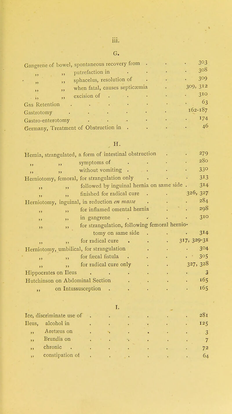 G. Gangrene of bowel, spontaneous recovery from . )t ,, putrefaction in ,, sphacelus, resolution of ,, when fatal, causes septicaemia ■ ,, excision of Gas Retention . Gastrotomy . . • Gastro-enterotomy . Germany, Treatment of Obstruction in . H. Hernia, strangulated, a form of intestinal obstruction . . 279 n ,, symptoms of • „ „ without vomiting . 33° Herniotomy, femoral, for strangulation only . . • 3l3 M „ followed by inguinal hernia on same side . 314 ,, ,, finished for radical cure . . 326, 327 Herniotomy, inguinal, in reduction en masse . . • 284 ,, ,, for inflamed omental hernia . . 298 „ in gangrene .... 3IQ ,, for strangulation, following femoral hernio- tomy on same side . . ■ 3*4 „ for radical cure . . . 3X7> 3293! Herniotomy, umbilical, for strangulation . . • 3°4 ,, for faecal fistula . . . . ' 3°S ,, for radical cure only . . 327, 328 Hippocrates on Ileus ...... 3 Hutchinson on Abdominal Section . . . .165 on Intussusception . . . . .165 I. Ice, discriminate use of . . . . . 281 Ileus, alcohol in . . . . . .125 ,, Aretteus on . % ... 3 ,, Brundis on ....... 7 ,, chronic . ... . . .72 ,, constipation of . . . . .64 3°3 308 3°9 309, 312 310 63 162-187 174 46