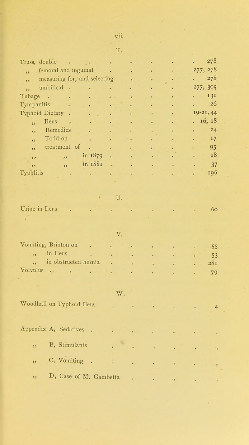 T. Truss, double ... . . . . . 278 ,, femoral and inguinal .... 277, 278 ,, measuring for, and selecting .... 278 „ umbilical . . . . • 277, 305 Tubage . . . . _ . . . 131 Tympanitis ... . . • • .26 Typhoid Dietary . ... . . . 19-21,44 ,, Ileus . • . . . . . 16, 18 ,, Remedies ...... 24 „ Todd on '. . • . . .. . 17 ,, treatment of . . . . -95 in 1879 ....*. 18 „ in 1881 ...... 37 Typhlitis . . . . . 196 U. Urine in Ileus ....... 60 V. Vomiting, Brinton on .... -55 ,, in Ileus ...... 53 ,, in obstructed hernia ..... 281 Volvulus ..... 70 W. Woodhall on Typhoid Ileus Appendix A, Sedatives . ,, B, Stimulants C, Vomiting . .» D, Case of M. Gambetta