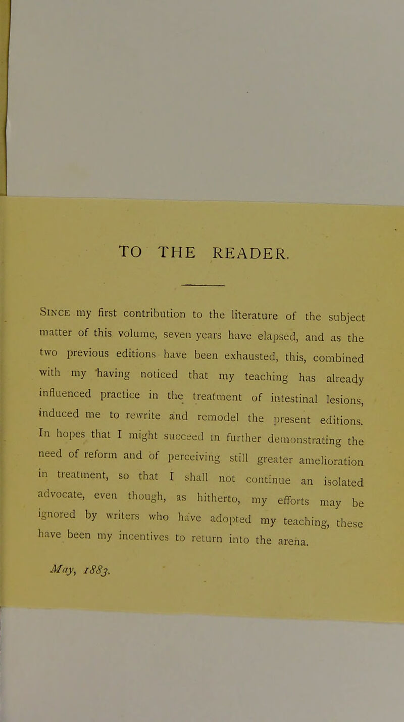 TO THE READER. Since my first contribution to the literature of the subject matter of this volume, seven years have elapsed, and as the two previous editions have been exhausted, this, combined with my having noticed that my teaching has already influenced practice in the treatment of intestinal lesions, induced me to rewrite and remodel the present editions. In hopes that I might succeed in further demonstrating the need of reform and of perceiving still greater amelioration in treatment, so that I shall not continue an isolated advocate, even though, as hitherto, my efforts may be ignored by writers who have adopted my teaching, these have been my incentives to return into the arena. May, i88j.