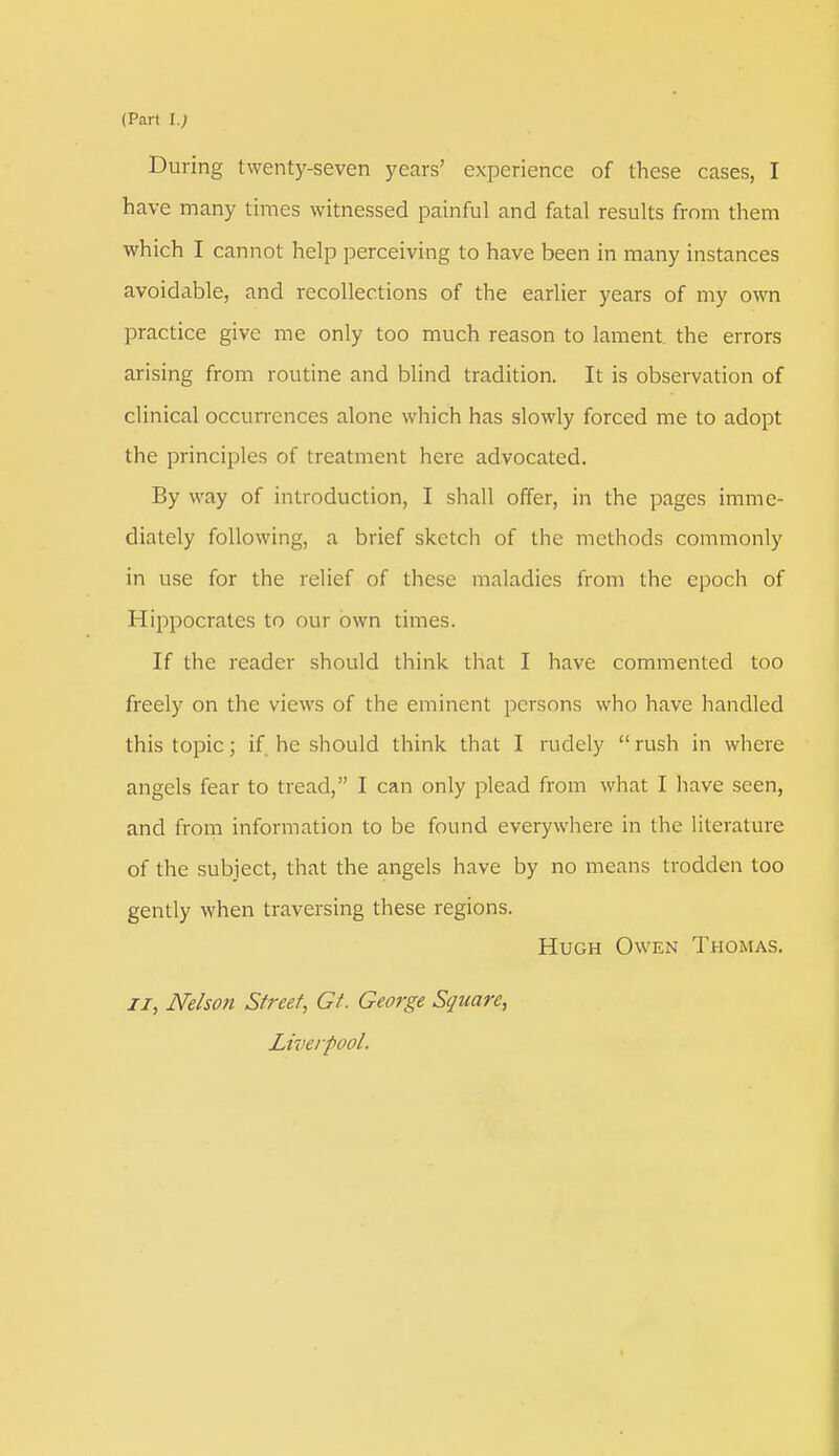 During twenty-seven years' experience of these cases, I have many times witnessed painful and fatal results from them which I cannot help perceiving to have been in many instances avoidable, and recollections of the earlier years of my own practice give me only too much reason to lament the errors arising from routine and blind tradition. It is observation of clinical occurrences alone which has slowly forced me to adopt the principles of treatment here advocated. By way of introduction, I shall offer, in the pages imme- diately following, a brief sketch of the methods commonly in use for the relief of these maladies from the epoch of Hippocrates to our own times. If the reader should think that I have commented too freely on the views of the eminent persons who have handled this topic; if he should think that I rudely rush in where angels fear to tread, I can only plead from what I have seen, and from information to be found everywhere in the literature of the subject, that the angels have by no means trodden too gently when traversing these regions. Hugh Owen Thomas. ii, Nelson Street, Gt. George Square, Liverpool.