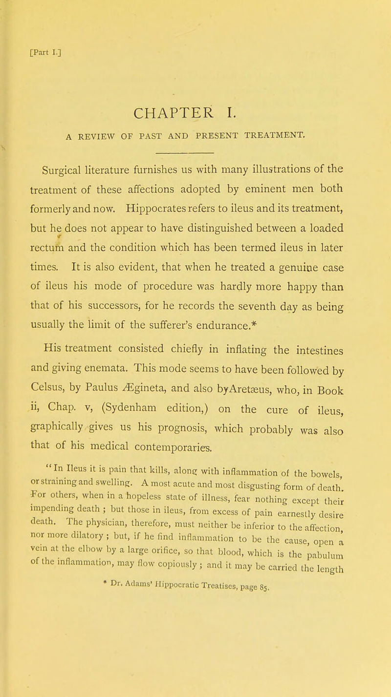 CHAPTER I. A REVIEW OF PAST AND PRESENT TREATMENT. Surgical literature furnishes us with many illustrations of the treatment of these affections adopted by eminent men both formerly and now. Hippocrates refers to ileus and its treatment, but he does not appear to have distinguished between a loaded rectum and the condition which has been termed ileus in later times. It is also evident, that when he treated a genuine case of ileus his mode of procedure was hardly more happy than that of his successors, for he records the seventh day as being usually the limit of the sufferer's endurance.* His treatment consisted chiefly in inflating the intestines and giving enemata. This mode seems to have been followed by Celsus, by Paulus ^Egineta, and also byAretaeus, who, in Book ii, Chap, v, (Sydenham edition,) on the cure of ileus, graphically gives us his prognosis, which probably was also that of his medical contemporaries. In Ileus it is pain that kills, along with inflammation of the bowels or straining and swelling. A most acute and most disgusting form of death For others, when in a hopeless state of illness, fear nothing except their impending death ; but those in ileus, from excess of pain earnestly desire death. The physician, therefore, must neither be inferior to the affection nor more dilatory ; but, if he find inflammation to be the cause, open a vein at the elbow by a large orifice, so that blood, which is the pabulum of the inflammation, may flow copiously ; and it may be carried the length « Dr. Adams' Hippocratic Treatises, page 85.