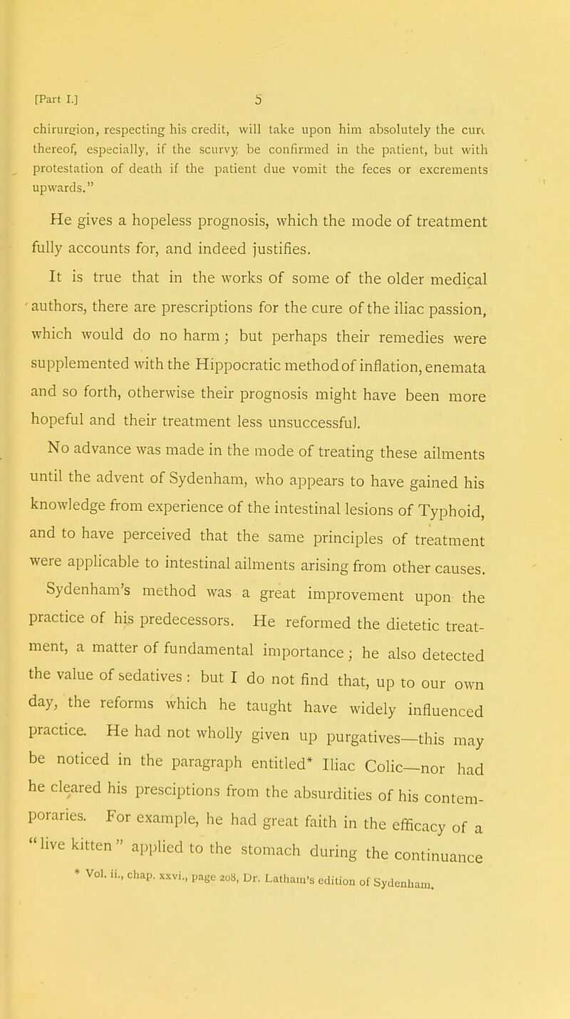 chirurgion, respecting his credit, will lake upon him absolutely the cure thereof, especially, if the scurvy be confirmed in the patient, but with protestation of death if the patient due vomit the feces or excrements upwards. He gives a hopeless prognosis, which the mode of treatment fully accounts for, and indeed justifies. It is true that in the works of some of the older medical ■ authors, there are prescriptions for the cure of the iliac passion, which would do no harm; but perhaps their remedies were supplemented with the Hippocratic method of inflation, enemata and so forth, otherwise their prognosis might have been more hopeful and their treatment less unsuccessful. No advance was made in the mode of treating these ailments until the advent of Sydenham, who appears to have gained his knowledge from experience of the intestinal lesions of Typhoid, and to have perceived that the same principles of treatment were applicable to intestinal ailments arising from other causes. Sydenham's method was a great improvement upon the practice of his predecessors. He reformed the dietetic treat- ment, a matter of fundamental importance ; he also detected the value of sedatives : but I do not find that, up to our own day, the reforms which he taught have widely influenced practice. He had not wholly given up purgatives—this may be noticed in the paragraph entitled* Iliac Colic—nor had he cleared his presciptions from the absurdities of his contem- poraries. For example, he had great faith in the efficacy of a live kitten applied to the stomach during the continuance * Vol. If., chap, mi., page 208, Dr. Latham's edition of Sydenham.