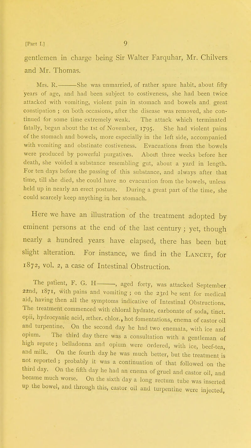 gentlemen in charge being Sir Walter Farquhar, Mr. Chilvers and Mr. Thomas. Mrs. R. She was unmarried, of rather spare habit, about fifty years of age, and had been subject to costiveness, she had been twice attacked with vomiting, violent pain in stomach and bowels and great constipation ; on both occasions, after the disease was removed, she con- tinued for some time extremely weak. The attack which terminated fatally, began about the 1st of November, 1795. She had violent pains of the stomach and bowels, more especially in the left side, accompanied with vomiting and obstinate costiveness. Evacuations from the bowels were produced by powerful purgatives. Aboift three weeks before her death, she voided a substance resembling gut, about a yard in length. For ten days before the passing of this substance, and always after that time, till she died, she could have no evacuation from the bowels, unless held up in nearly an erect posture. During a great part of the time, she could scarcely keep anything in her stomach. Here we have an illustration of the treatment adopted by eminent persons at the end of the last century; yet, though nearly a hundred years have elapsed, there has been but slight alteration. For instance, we find in the Lancet, for 1872, vol. 2, a case of Intestinal Obstruction. The patient, F. G. H , aged forty, was attacked September 22nd, 1871, with pains and vomiting ; on the 23rd he sent for medical aid, having then all the symptoms indicative of Intestinal Obstructions. The treatment commenced with chloral hydrate, carbonate of soda, tinct. opii, hydrocyanic acid, sether. chlor.,hot fomentations, enema of castor oil and turpentine. On the second clay he had two enemata, with ice and opium. The third day there was a consultation with a gentleman of high repute; belladonna and opium were Ordered, with ice, beef-tea, and milk. On the fourth day he was much better, but the treatment is not reported ; probably it was a continuation of that followed on the third day. On the fifth day he had an enema of gruel and castor oil and became much worse. On the sixth day a long rectum lube was inserted up the bowel, and through tins, castor oil and turpentine were injected