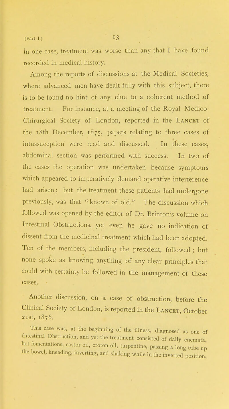 in one case, treatment was worse than any that I have found recorded in medical history. Among the reports of discussions at the Medical Societies, where advanced men have dealt fully with this subject, there is to be found no hint of any clue to a coherent method of treatment. For instance, at a meeting of the Royal Medico Chirurgical Society of London, reported in the Lancet of the 18th December, 1875, papers relating to three cases of intussuception were read and discussed. In these cases, abdominal section was performed with success. In two of the cases the operation was undertaken because symptoms which appeared to imperatively demand operative interference had arisen ; but the treatment these patients had undergone previously, was that  known of old. The discussion which followed was opened by the editor of Dr. Brinton's volume on Intestinal Obstructions, yet even he gave no indication of dissent from the medicinal treatment which had been adopted. Ten of the members, including the president, followed; but none spoke as knowing anything of any clear principles that could with certainty be followed in the management of these cases. Another discussion, on a case of obstruction, before the Clinical Society of London, is reported in the Lancet, October 2ISt, 1876. This case was, at the beginning of the illness, diagnosed as one of Intestinal Obstruction, and yet the treatment consisted of daily enemata hot fomentations, castor oil, croton oil, turpentine, passing a long tube up the bowel, kneading, inverting, and shaking while in the inverted position