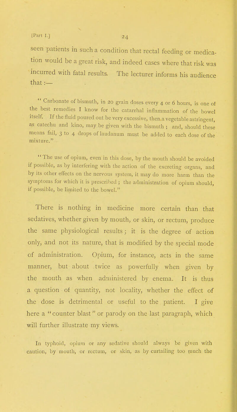 seen patients in such a condition that rectal feeding or medica- tion would be a great risk, and indeed cases where that risk was incurred with fatal results. The lecturer informs his audience that :—  Carbonate of bismuth, in 20 grain doses every 4 or 6 hours, is one of the best remedies I know for the catarrhal inflammation of the bowel itself. If the fluid poured out be very excessive, then.a vegetable astringent, as catechu and kino, may be given with the bismuth ; and, should these means fail, 3 to 4 drops of laudanum must be added to each dose of the mixture. The use of opium, even in this dose, by the mouth should be avoided if possible, as by interfering with the action of the excreting organs, and by its other effects on the nervous system, it may do more harm than the symptoms for which it is prescribed ; the administration of opium should, if possible, be limited to the bowel. There is nothing in medicine more certain than that sedatives, whether given by mouth, or skin, or rectum, produce the same physiological results; it is the degree of action only, and not its nature, that is modified by the special mode of administration. Opium, for instance, acts in the same manner, but about twice as powerfully when given by the mouth as when administered by enema. It is thus a question of quantity, not locality, whether the effect of the dose is detrimental or useful to the patient. I give here a  counter blast or parody on the last paragraph, which will further illustrate my views. In typhoid, opium or any sedative should always be given with caution, by mouth, or rectum, or skin, as by curtailing too much the