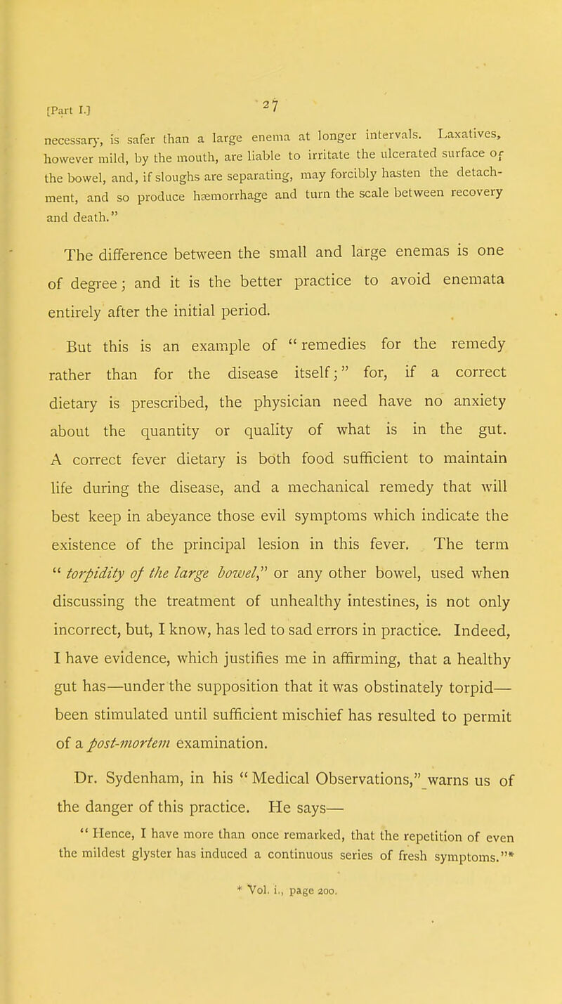 [Part IJ 2 7 necessary, is safer than a large enema at longer intervals. Laxatives, however mild, by the mouth, are liable to irritate the ulcerated surface of the bowel, and, if sloughs are separating, may forcibly hasten the detach- ment, and so produce haemorrhage and turn the scale between recovery and death. The difference between the small and large enemas is one of degree; and it is the better practice to avoid enemata entirely after the initial period. But this is an example of  remedies for the remedy rather than for the disease itself; for, if a correct dietary is prescribed, the physician need have no anxiety about the quantity or quality of what is in the gut. A correct fever dietary is both food sufficient to maintain life during the disease, and a mechanical remedy that will best keep in abeyance those evil symptoms which indicate the existence of the principal lesion in this fever. The term  to7-pidity of the large bowel or any other bowel, used when discussing the treatment of unhealthy intestines, is not only incorrect, but, I know, has led to sad errors in practice. Indeed, I have evidence, which justifies me in affirming, that a healthy gut has—under the supposition that it was obstinately torpid— been stimulated until sufficient mischief has resulted to permit of a post-mortem examination. Dr. Sydenham, in his  Medical Observations, warns us of the danger of this practice. He says—  Hence, I have more than once remarked, that the repetition of even the mildest glyster has induced a continuous series of fresh symptoms.*