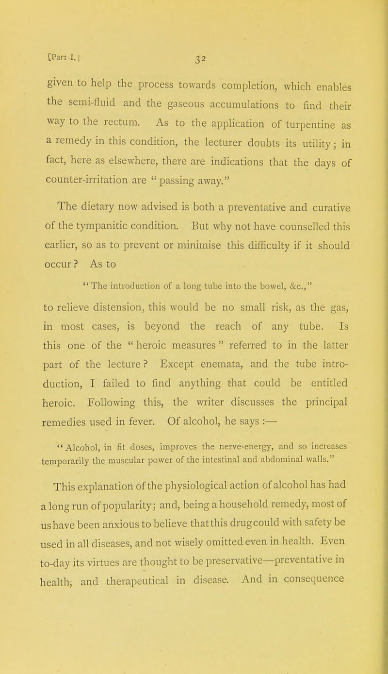 given to help the process towards completion, which enables the semi-fluid and the gaseous accumulations to find their way to the rectum. As to the application of turpentine as a remedy in this condition, the lecturer doubts its utility; in fact, here as elsewhere, there are indications that the days of counter-irritation are  passing away. The dietary now advised is both a preventative and curative of the tympanitic condition. But why not have counselled this earlier, so as to prevent or minimise this difficulty if it should occur ? As to The introduction of a long tube into the bowel, &c., to relieve distension, this would be no small risk, as the gas, in most cases, is beyond the reach of any tube. Is this one of the  heroic measures  referred to in the latter part of the lecture ? Except enemata, and the tube intro- duction, I failed to find anything that could be entitled heroic. Following this, the writer discusses the principal remedies used in fever. Of alcohol, he says :— Alcohol, in fit doses, improves the nerve-energy, and so increases temporarily the muscular power of the intestinal and abdominal walls. This explanation of the physiological action of alcohol has had a long run of popularity; and, being a household remedy, most of us have been anxious to believe that this drug could with safety be used in all diseases, and not wisely omitted even in health. Even to-day its virtues are thought to be preservative—preventative in health, and therapeutical in disease. And in consequence