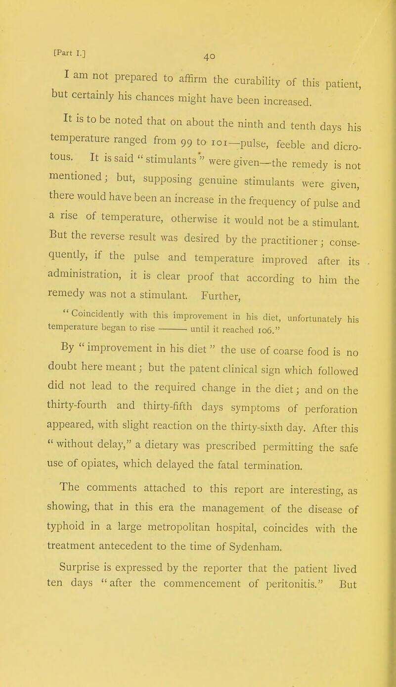 I am not prepared to affirm the curability of this patient, but certainly his chances might have been increased. It is to be noted that on about the ninth and tenth days his temperature ranged from 99 to roi-pulse, feeble and dicro- tous. It is said « stimulants » were given-the remedy is not mentioned; but, supposing genuine stimulants were given, there would have been an increase in the frequency of pulse and a rise of temperature, otherwise it would not be a stimulant. But the reverse result was desired by the practitioner; conse- quently, if the pulse and temperature improved after its administration, it is clear proof that according to him the remedy was not a stimulant. Further,  Coincident with this improvement in his diet, unfortunately his temperature began to rise until it reached 106. By  improvement in his diet  the use of coarse food is no doubt here meant; but the patent clinical sign which followed did not lead to the required change in the diet; and on the thirty-fourth and thirty-fifth days symptoms of perforation appeared, with slight reaction on the thirty-sixth day. After this  without delay, a dietary was prescribed permitting the safe use of opiates, which delayed the fatal termination. The comments attached to this report are interesting, as showing, that in this era the management of the disease of typhoid in a large metropolitan hospital, coincides with the treatment antecedent to the time of Sydenham. Surprise is expressed by the reporter that the patient lived ten days after the commencement of peritonitis. But