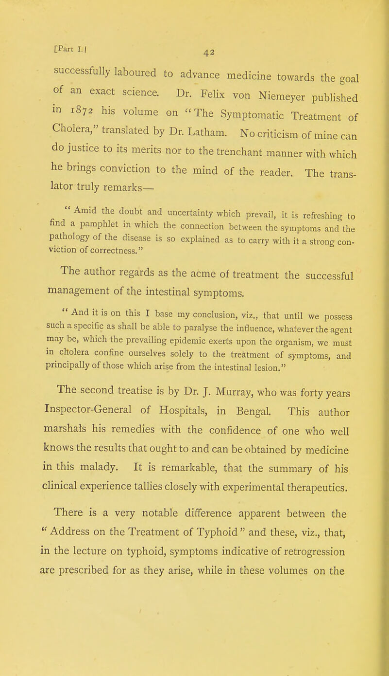 successfully laboured to advance medicine towards the goal of an exact science. Dr. Felix von Niemeyer published in xS72 his volume on -The Symptomatic Treatment of Cholera, translated by Dr. Latham. No criticism of mine can do justice to its merits nor to the trenchant manner with which he brings conviction to the mind of the reader. The trans- lator truly remarks—  Amid the doubt and uncertainty which prevail, it is refreshing to find a pamphlet in which the connection between the symptoms and the pathology of the disease is so explained as to carry with it a strong con- viction of correctness. The author regards as the acme of treatment the successful management of the intestinal symptoms.  And it is on this I base my conclusion, viz., that until we possess such a specific as shall be able to paralyse the influence, whatever the agent may be, which the prevailing epidemic exerts upon the organism, we must in cholera confine ourselves solely to the treatment of symptoms, and principally of those which arise from the intestinal lesion. The second treatise is by Dr. J. Murray, who was forty years Inspector-General of Hospitals, in Bengal. This author marshals his remedies with the confidence of one who well knows the results that ought to and can be obtained by medicine in this malady. It is remarkable, that the summary of his clinical experience tallies closely with experimental therapeutics. There is a very notable difference apparent between the  Address on the Treatment of Typhoid  and these, viz., that, in the lecture on typhoid, symptoms indicative of retrogression are prescribed for as they arise, while in these volumes on the