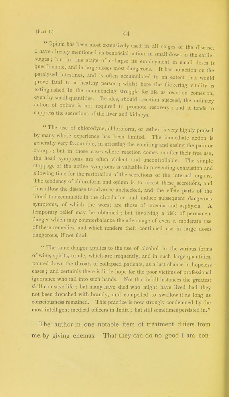 Opium has been most extensively used in all stages of the disease I have already mentioned its beneficial action in small doses in the earlier stages ; but in this stage of collapse its employment in small doses is questionable, and in large doses most dangerous. It has no action on the paralysed intestines, and is often accumulated to an extent that would prove fatal to a healthy person ; whilst here the flickering vitality is extinguished in the commencing struggle for life as reaction comes on, even by small quantities. Besides, should reaction succeed, the ordinary action of opium is not required to promote recovery ; and it tends to suppress the secretions of the liver and kidneys. The use of chlorodyne, chloroform, or aether is very highly praised by many whose experience has been limited. The immediate action is generally very favourable, in arresting the vomiting and easing the pain or cramps ; but in those cases where reaction comes on after their free use, the head symptoms are often violent and uncontrollable. The simple stoppage of the active symptoms is valuable in preventing exhaustion and allowing time for the restoration of the secretions of the internal organs. The tendency of chloroform and opium is to arrest these secretions, and thus allow the disease to advance unchecked, and the effete parts of the blood to accumulate in the circulation and induce subsequent dangerous symptoms, of which the worst are those of uraemia and asphyxia. A temporary relief may be obtained ; but involving a risk of permanent danger which may counterbalance the advantage of even a moderate use of these remedies, and which renders their continued use in large doses dangerous, if not fatal.  The same danger applies to the use of alcohol in the various forms of wine, spirits, or ale, which are frequently, and in such large quantities, poured down the throats of collapsed patients, as a last chance in hopeless cases ; and certainly there is little hope for the poor victims of professional ignorance who fall into such hands. Not that in all instances the greatest skill can save life ; but many have died who might have lived had they not been drenched with brandy, and compelled to swallow it as long as consciousness remained. This practice is now strongly condemned by the most intelligent medical officers in India ; but still sometimes persisted in. The author in one notable item of treatment differs from me by giving enemas. That they can do no good I am con-