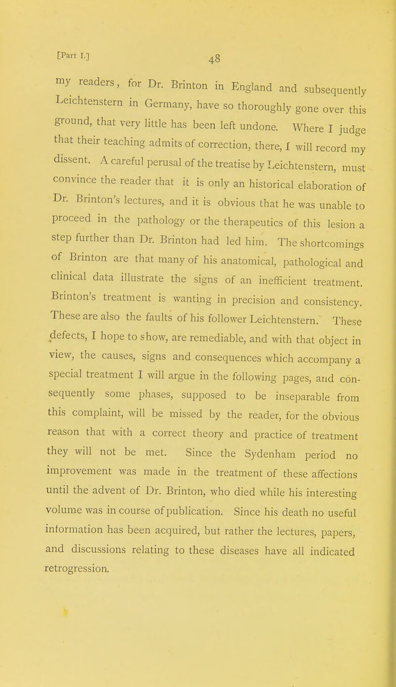 my readers, for Dr. Brinton in England and subsequently Le.chtenstern in Germany, have so thoroughly gone over this ground, that very little has been left undone. Where I judge that their teaching admits of correction, there, I will record my dissent. A careful perusal of the treatise by Leichtenstern, must convince the reader that it is only an historical elaboration of Dr. Brinton's lectures, and it is obvious that he was unable to proceed in the pathology or the therapeutics of this lesion a step further than Dr. Brinton had led him. The shortcomings of Brinton are that many of his anatomical, pathological and clinical data illustrate the signs of an inefficient treatment. Brinton's treatment is wanting in precision and consistency. These are also the faults of his follower Leichtenstern. These defects, I hope to show, are remediable, and with that object in view, the causes, signs and consequences which accompany a special treatment I will argue in the following pages, and con- sequently some phases, supposed to be inseparable from this complaint, will be missed by the reader, for the obvious reason that with a correct theory and practice of treatment they will not be met. Since the Sydenham period no improvement was made in the treatment of these affections until the advent of Dr. Brinton, who died while his interesting volume was in course of publication. Since his death no useful information has been acquired, but rather the lectures, papers, and discussions relating to these diseases have all indicated retrogression.
