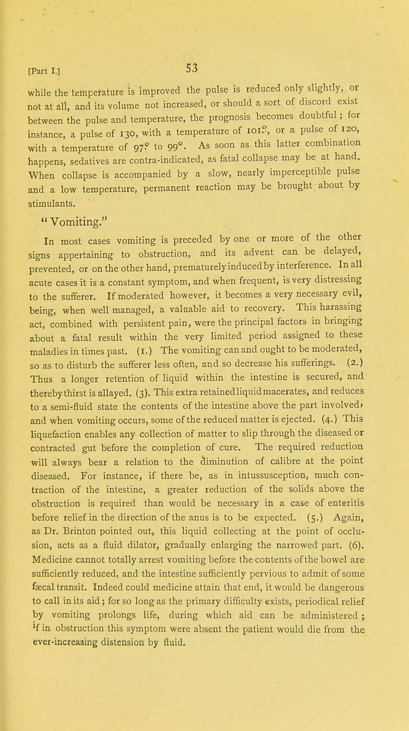 while the temperature is Improved the pulse is reduced only slightly, or not at all, and its volume not increased, or should a sort of discord exist between the pulse and temperature, the prognosis becomes doubtful; for instance, a pulse of 130, with a temperature of id?, or a pulse of 120, with a temperature of 97? to 99° • As soon as this latter combination happens, sedatives are contra-indicated, as fatal collapse may be at hand. When collapse is accompanied by a slow, nearly imperceptible pulse and a low temperature, permanent reaction may be brought about by stimulants.  Vomiting. In most cases vomiting is preceded by one or more of the other signs appertaining to obstruction, and its advent can be delayed, prevented, or on the other hand, prematurely induced by interference. In all acute cases it is a constant symptom, and when frequent, is very distressing to the sufferer. If moderated however, it becomes a very necessary evil, being, when well managed, a valuable aid to recovery. This harassing act, combined with persistent pain, were the principal factors in bringing about a fatal result within the very limited period assigned to these maladies in times past. (1.) The vomiting can and ought to be moderated, so as to disturb the sufferer less often, and so decrease his sufferings. (2.) Thus a longer retention of liquid within the intestine is secured, and thereby thirst is allayed. (3). This extra retained liquid macerates, and reduces to a semi-fluid state the contents of the intestine above the part involved* and when vomiting occurs, some of the reduced matter is ejected. (4.) This liquefaction enables any collection of matter to slip through the diseased or contracted gut before the completion of cure. The required reduction will always bear a relation to the diminution of calibre at the point diseased. For instance, if there be, as in intussusception, much con- traction of the intestine, a greater reduction of the solids above the obstruction is required than would be necessary in a case of enteritis before relief in the direction of the anus is to be expected. (5.) Again, as Dr. Brinton pointed out, this liquid collecting at the point of occlu- sion, acts as a fluid dilator, gradually enlarging the narrowed part. (6). Medicine cannot totally arrest vomiting before the contents of the bowel are sufficiently reduced, and the intestine sufficiently pervious to admit of some faecal transit. Indeed could medicine attain that end, it would be dangerous to call in its aid; for so long as the primary difficulty exists, periodical relief by vomiting prolongs life, during which aid can be administered; lf in obstruction this symptom were absent the patient would die from the ever-increasing distension by fluid.
