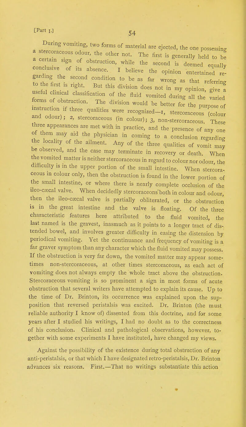 Dunng vomiting, two forms of material are ejected, the one possessing a er r?3 TV^ ^ ^ ^ iS held to b! a ce tain sign of obstruction, while the second is deemed equally conclude of * absence. I believe the opinion entertained re- Tthe first Tditr t0 bC  fM Wr°n^ aS that -ferring to the fis xs right. But this division does not in my opinion, give I useful c inical classification of the fluid vomited during all the var ed forms of obstructs. The division would be better for the purpose of mstrucon lf three qualities were recognized-r, stercoraceolis co o and odour); 2, stercoraceous (in colour); 3, non-stercoraceous. These three appearances are met with in practice, and the presence of any one of them may aid the physician in coming to a conclusion regarding the locality of the ailment. Any of the three qualities of vomit may be observed, and the case may terminate in recovery or death When the vomited matter is neither stercoraceous in regard to colour nor odour the difficulty is in the upper portion of the small intestine. When stercora- ceous in colour only, then the obstruction is found in the lower portion of the small intestine, or where there is nearly complete occlusion of the ileo-crecal valve. When decidedly stercoraceonsboth in colour and odour, then the ileo-crecal valve is partially obliterated, or the obstruction is in the great intestine and the valve is floating. Of the three characteristic features here attributed to the fluid vomited, the last named is the gravest, inasmuch as it points to a longer tract of dis- tended bowel, and involves greater difficulty in easing the distension by periodical vomiting. Yet the continuance and frequency of vomiting is a far graver symptom than any character which the fluid vomited may possess. If the obstruction is very far down, the vomited matter may appear some- times non-stercoraceous, at other times stercoraceous, as each act of vomiting does not always empty the whole tract above the obstruction. Stercoraceous vomiting is so prominent a sign in most forms of acute obstruction that several writers have attempted to explain its cause. Up to the time of Dr. Brinton, its occurrence was explained upon the sup- position that reversed peristalsis was excited. Dr. Brinton (the must reliable authority I know of) dissented from this doctrine, and for some years after I studied his writings, I had no doubt as to the correctness of his conclusion. Clinical and pathological observations, however, to- gether with some experiments I have instituted, have changed my views. Against the possibility of the existence during total obstruction of any anti-peristalsis, or that which I have designated retro-peristalsis, Dr. Brinton advances six reasons. First.—That no writings substantiate this action
