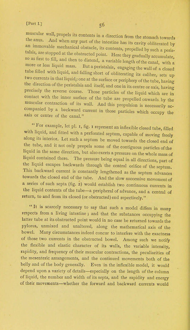 trant/ TV5 C°ntentS In ' direCti°n fr°m the towards the anus. And when any part of the intestine has its cavity obliterated by an immovable mechanical obstacle, its contents, propelled by such a peris- oas'Z t T ^ °bStr,UCted P°int 11616 thCy gradua11^ ~ so as firs to fill, and then to distend, a variable length of the canal, with a more or less hquid mass. But a peristalsis, engaging the wall of a closed tube filled with liquid, and falling short of obliterating its calibre sets up two currents in that liquid,: one at the surface or periphery of the tube, having the direction of the peristalsis and itself, and one in its centre or axis, having precisely the reverse course. Those particles of the liquid which are in contact with the inner surface of the tube are propelled onwards by the muscular contraction of its wall. And this propulsion is necessarily ac- companied by a backward current in those particles which occupy the axis or centre of the canal.  For example, let pi. i, fig. i represent an inflexible closed tube, filled with liquid, and fitted with a perforated septum, capable of moving freely along its interior. Let such a septum be moved towards the closed end of the tube, and it not only propels some of the contiguous particles of the liquid in the same direction, but also exerts a pressure on the whole mass of liquid contained there. The pressure being equal in all directions, part of the liquid escapes backwards through the central orifice of the septum. This backward current is constantly lengthened as the septum advances towards the closed end of the tube. And the slow successive movement of a series of such septa (fig. 2) would establish two continuous currents in the liquid contents of the tube—a peripheral of advance, and a central of return, to and from its closed (or obstructed) end repectively. It is scarcely necessary to say that such a model differs in many respects from a living intestine; and that the substances occupying the latter tube at its obstructed point would in no case be returned towards the pylorus, unmixed and unaltered, along the mathematical axis of the bowel. Many circumstances indeed concur to interfere with the exactness of those two currents in the obstructed bowel. Among such we notify the flexible and elastic character of its walls, the variable intensity, rapidity, and frequency of their muscular contractions, the peculiarities of the mesenteric arrangements, and the continued movements both of the belly and of the body generally. Even in the inflexible model, it would depend upon a variety of details—especially on the length of the column of liquid, the number and width of its septa, and the rapidity and energy of their movements—whether the forward and backward currents would