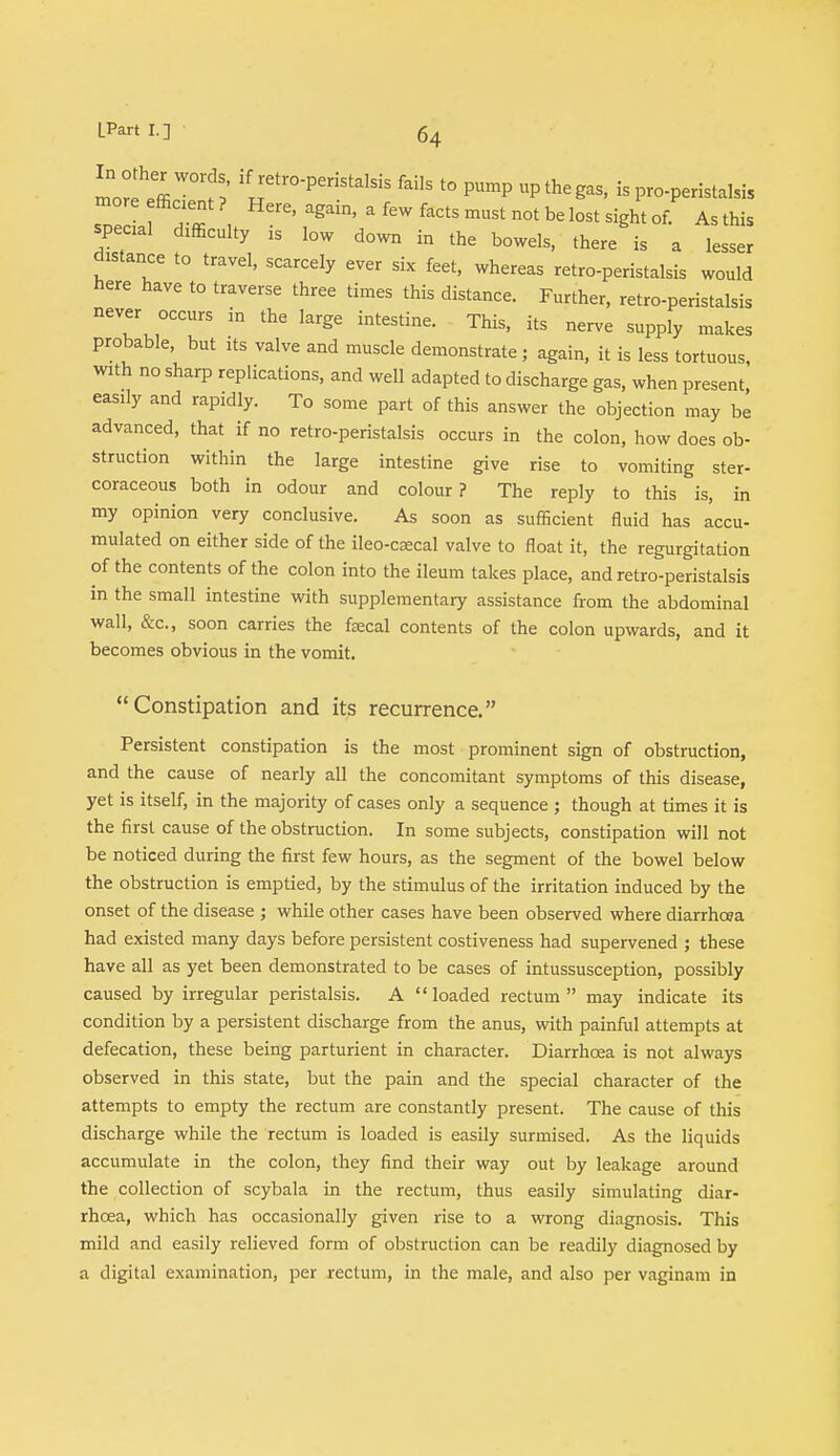 In other words if retro-peristalsis fails to pump up the gas, is pro-peristalsis more efficient ? Here, again, a few facts must not be lost sight of. As this special difficulty is low down in the bowels, there is a lesser distance to travel, scarcely ever six feet, whereas retro-peristalsis would here have to traverse three times this distance. Further, retro-peristalsis never occurs in the large intestine. This, its nerve supply makes probable, but its valve and muscle demonstrate; again, it is less tortuous, with no sharp replications, and well adapted to discharge gas, when present, easily and rapidly. To some part of this answer the objection may be advanced, that if no retro-peristalsis occurs in the colon, how does ob- struction within the large intestine give rise to vomiting ster- coraceous both in odour and colour? The reply to this is, in my opinion very conclusive. As soon as sufficient fluid has accu- mulated on either side of the ileo-csecal valve to float it, the regurgitation of the contents of the colon into the ileum takes place, and retro-peristalsis in the small intestine with supplementary assistance from the abdominal wall, &c, soon carries the faecal contents of the colon upwards, and it becomes obvious in the vomit. Constipation and its recurrence. Persistent constipation is the most prominent sign of obstruction, and the cause of nearly all the concomitant symptoms of this disease, yet is itself, in the majority of cases only a sequence ; though at times it is the first cause of the obstruction. In some subjects, constipation will not be noticed during the first few hours, as the segment of the bowel below the obstruction is emptied, by the stimulus of the irritation induced by the onset of the disease ; while other cases have been observed where diarrhoea had existed many days before persistent costiveness had supervened ; these have all as yet been demonstrated to be cases of intussusception, possibly caused by irregular peristalsis. A loaded rectum may indicate its condition by a persistent discharge from the anus, with painful attempts at defecation, these being parturient in character. Diarrhoea is not always observed in this state, but the pain and the special character of the attempts to empty the rectum are constantly present. The cause of this discharge while the rectum is loaded is easily surmised. As the liquids accumulate in the colon, they find their way out by leakage around the collection of scybala in the rectum, thus easily simulating diar- rhoea, which has occasionally given rise to a wrong diagnosis. This mild and easily relieved form of obstruction can be readily diagnosed by a digital examination, per rectum, in the male, and also per vaginam in