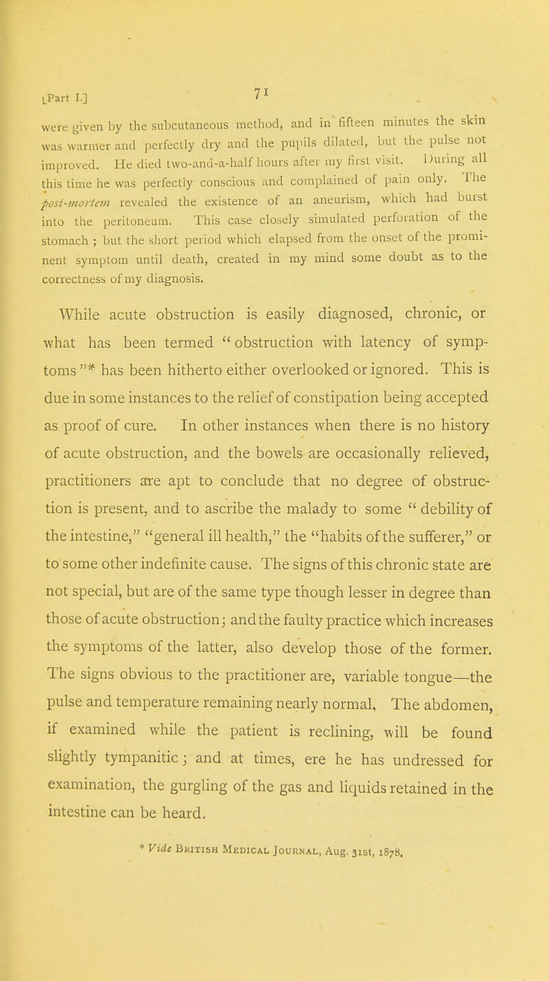 were given by the subcutaneous method, and in' fifteen minutes the skin was warmer and perfectly dry and the pupils dilated, but the pulse not improved. He died two-and-a-half hours after my first visit. During all this time he was perfectly conscious and complained of pain only. The posl-mortem revealed the existence of an aneurism, which had burst into the peritoneum. This case closely simulated perforation of the stomach ; but the short period which elapsed from the onset of the promi- nent symptom until death, created in my mind some doubt as to the correctness of my diagnosis. While acute obstruction is easily diagnosed, chronic, or what has been termed  obstruction with latency of symp- toms # has been hitherto either overlooked or ignored. This is due in some instances to the relief of constipation being accepted as proof of cure. In other instances when there is no history of acute obstruction, and the bowels are occasionally relieved, practitioners are apt to conclude that no degree of obstruc- tion is present, and to ascribe the malady to some  debility of the intestine, general ill health, the habits of the sufferer, or to some other indefinite cause. The signs of this chronic state are not special, but are of the same type though lesser in degree than those of acute obstruction; and the faulty practice which increases the symptoms of the latter, also develop those of the former. The signs obvious to the practitioner are, variable tongue—the pulse and temperature remaining nearly normal, The abdomen, if examined while the patient is reclining, will be found slightly tympanitic; and at times, ere he has undressed for examination, the gurgling of the gas and liquids retained in the intestine can be heard. * Vide British Medical Journal, Aug. 31st, 1878.