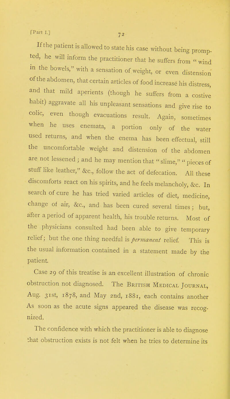 If the patient is allowed to state his case without being promp- ted, he will inform the practitioner that he suffers from << wind in the bowels, with a sensation of weight, or even distension of the abdomen, that certain articles of food increase his distress, and that mild aperients (though he suffers from a costive habit) aggravate all his unpleasant sensations and give rise to colic, even though evacuations result. Again, sometimes when he uses enemata, a portion only of the water used returns, and when the enema has been effectual, still the uncomfortable weight and distension of the abdomen are not lessened ; and he may mention that slime,  pieces of stuff like leather, &c, follow the act of defecation. All these discomforts react on his spirits, and he feels melancholy, &c. In search of cure he has tried varied articles of diet, medicine, change of air, &c, and has been cured several times; but, after a period of apparent health, his trouble returns. Most of the physicians consulted had been able to give temporary relief; but the one thing needful is permanent relief. This is the usual information contained in a statement made by the patient. Case 29 of this treatise is an excellent illustration of chronic obstruction not diagnosed. The British Medical Journal, Aug. 31st, 1878, and May 2nd, 1881, each contains another As soon as the acute signs appeared the disease was recog- nized. The confidence with which the practitioner is able to diagnose that obstruction exists is not felt when he tries to determine its