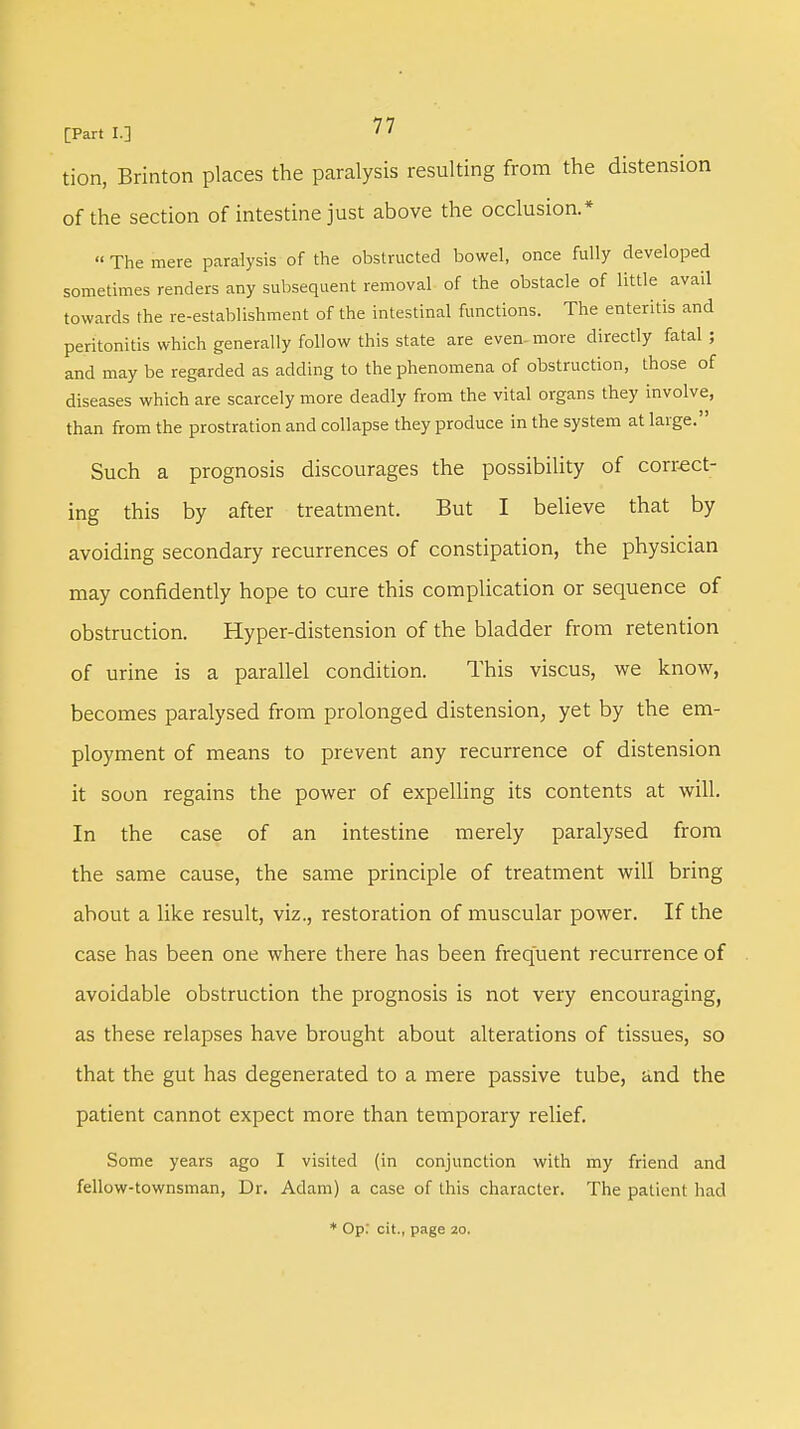 tion, Brinton places the paralysis resulting from the distension of the section of intestine just above the occlusion.* « The mere paralysis of the obstructed bowel, once fully developed sometimes renders any subsequent removal of the obstacle of little avail towards the re-establishment of the intestinal functions. The enteritis and peritonitis which generally follow this state are even- more directly fatal ; and may be regarded as adding to the phenomena of obstruction, those of diseases which are scarcely more deadly from the vital organs they involve, than from the prostration and collapse they produce in the system at large. Such a prognosis discourages the possibility of correct- ing this by after treatment. But I believe that by avoiding secondary recurrences of constipation, the physician may confidently hope to cure this complication or sequence of obstruction. Hyper-distension of the bladder from retention of urine is a parallel condition. This viscus, we know, becomes paralysed from prolonged distension; yet by the em- ployment of means to prevent any recurrence of distension it soon regains the power of expelling its contents at will. In the case of an intestine merely paralysed from the same cause, the same principle of treatment will bring about a like result, viz., restoration of muscular power. If the case has been one where there has been frequent recurrence of avoidable obstruction the prognosis is not very encouraging, as these relapses have brought about alterations of tissues, so that the gut has degenerated to a mere passive tube, and the patient cannot expect more than temporary relief. Some years ago I visited (in conjunction with my friend and fellow-townsman, Dr. Adam) a case of this character. The patient had * Op: cit., page 20.