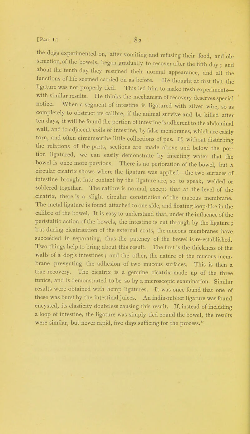 the dogs experimented on, after vomiting and refusing their food, and ob- struction, of the bowels, began gradually to recover after the fifth day ; and about the tenth day they resumed their normal appearance, and all the functions of life seemed carried on as before. He thought at first that the ligature was not properly tied. This led him to make fresh experiments— with similar results. He thinks the mechanism of recovery deserves special ' notice. When a segment of intestine is ligatured with silver wire, so as completely to obstruct its calibre, if the animal survive and be killed after ten days, it will be found the portion of intestine is adherent to the abdominal wall, and to adjacent coils of intestine, by false membranes, which are easily torn, and often circumscribe little collections of pus. If, without disturbing the relations of the parts, sections are made above and below the por- tion ligatured, we can easily demonstrate by injecting water that the bowel is once more pervious. There is no perforation of the bowel, but a circular cicatrix shows where the ligature was applied—the two surfaces of intestine brought into contact by the ligature are, so to speak, welded or soldered together. The calibre is normal, except that at the level of the cicatrix, there is a slight circular constriction of the mucous membrane. The metal ligature is found attached to one side, and floating loop-like in the calibre of the bowel. It is easy to understand that, under the influence of the peristaltic action of the bowels, the intestine is cut through by the ligature; but during cicatrisation of the external coats, the mucous membranes have succeeded in separating, thus the patency of the bowel is re-established. Two things help to bring about this result. The first is the thickness of the walls of a dog's intestines ; and the other, the nature of the mucous mem- brane preventing the adhesion of two mucous surfaces. This is then a true recovery. The cicatrix is a genuine cicatrix made up of the three tunics, and is demonstrated to be so by a microscopic examination. Similar results were obtained with hemp ligatures. It was once found that one of these was burst by the intestinal juices. An india-rubber ligature was found encysted, its elasticity doubtless causing this result. If, instead of including a loop of intestine, the ligature was simply tied round the bowel, the results were similar, but never rapid, five days sufficing for the process.